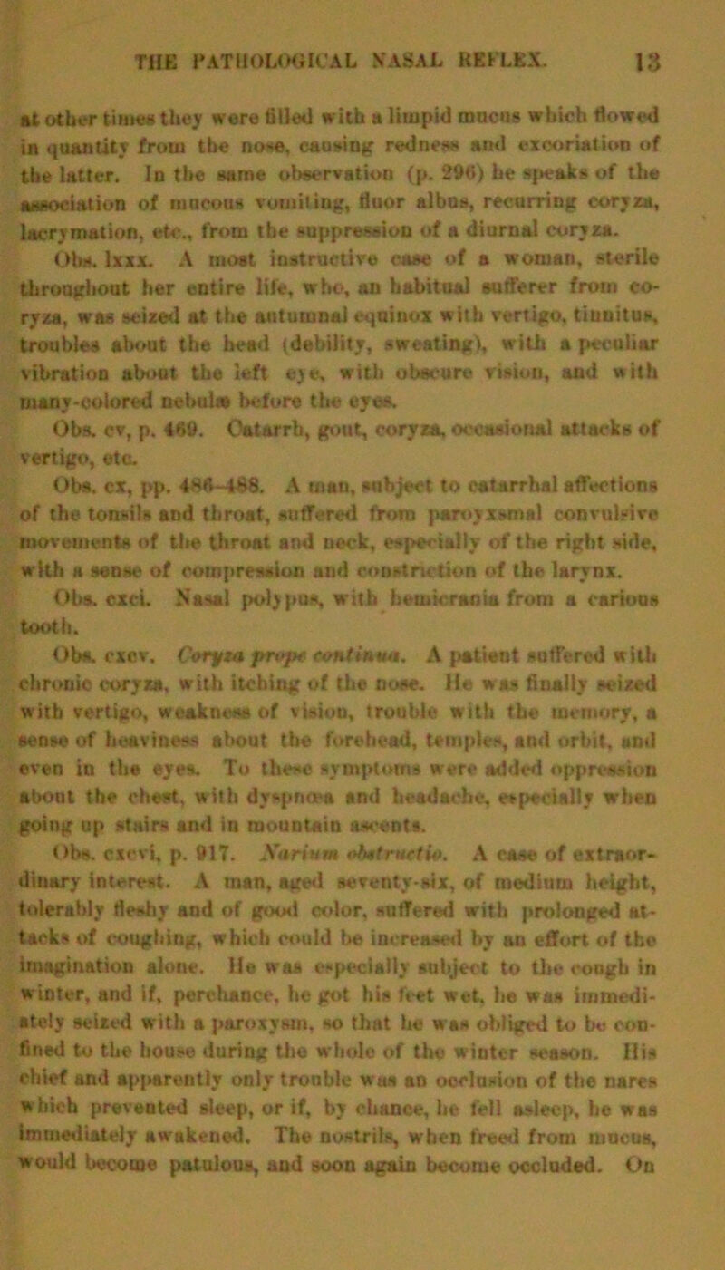 at other times they were tilled with a limpid mucus which flowed in quantity from the nose, causing redness and excoriation of the latter. In the same observation (p. 296) he speaks of the association of mucous vomiting, fluor albas, recurring coryza, lacrvmation, etc., from the suppression of a diurnal coryza. Ohs. lxxx. A moat instructive case of a woman, sterile throughout her entire life, who, an habitual sufferer from co- ryza, was seized at the autumnal equinox w ith vertigo, tinnitus, troubles about the bead (debility, sweating), with a peculiar vibration aboot the left eye, with obscure vision, and with many-eolored nebula* before the eves. Obs. cv, p. 4»9. Catarrh, gout, coryza, occasional attacks of vertigo, etc. Obs. cx, pp. 486-488. A man, subject to catarrhal affections of the tonsils and throat, suffered from paroyxwnal convulsive movements of the throat and neck, especially of the right side, with a sense of compression and constriction of the larynx. Obs. cxci. Nasal polypus, with bemicrania from a carious tooth. Obs. cxcv. Coryza prop* continua. A patient suffered with chronic coryza, with itching of the nose. He was finally seized with vertigo, weakness of vision, trouble with the memory, a sense of heaviness about the forehead, temples, and orbit, anti even in the eyes. To these symptoms were added oppression about the cheat, with dyspnoea and headache, especially when going up stairs and in mountain ascents. Ohs. exevi, p. 917. Sariuvt ohttrHrtio. A case of extraor- dinary interest. A man, aged seventy-six, of medium height, tolerably fleshy and of good color, suffered with prolonged at- tacks of coughing, which could be increased by an effort of the imagination alone. He was especially subject to the coogb in winter, and if, perchance, he got his f»-et wet. he was immedi- ately seized with a paroxysm, so that he was obliged to be con- fined to the house during the whole of the winter season. His chief and apparently only tronble was an occlusion of the nares which prevented sleep, or if, by chance, he fell asleep, he was immediately awakened. The nostrils, when freed from mucus, would become patulous, and soon again become occluded. On
