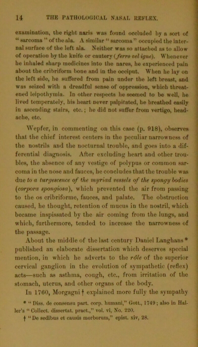 examination, the right nam was found occluded by a sort of “ sarcoma ” of the ala. A similar “ sarcoma ” occupied the inter- nal surface of the left ala. Neither was so attached as to allow of operation by the knife or cautery (ferro tel igm). Whenever he inhaled sharp medicines into the nares, he experienced pain about the cribriform hone and in the occiput. When he lay on the left side, he suffered from pain under the left breast, and was seized with a dreadful sense of oppression, which threat- ened leipothymia. In other respects he seemed to he well, he lived temperately, his heart Dever palpitated, he breathed easily in ascending stairs, etc.; he did not suffer from vertigo, head- ache, etc. Wepfer, in commenting on this case (p. 918), observes that the chief interest centers in the peculiar narrowness of the nostrils and the nocturnal trouble, and goes into a dif- ferential diagnosis. After excluding heart and other trou- bles, the absence of any vestige of polypus or common sar- coma in the nose and fauces, he concludes that the trouble was due to a turgescence of the myriad vessels of the spongy bodies (icorpora spongiosa), which prevented the air from passing to the os cribriformc, fauces, and palate. The obstruction caused, he thought, retention of mucus in the nostril, which became inspissated by the air coming from the lungs, and which, furthermore, tended to increase the narrowness of the passage. About the middle of the last century Daniel Langhans* published an elaborate dissertation which deserves special mention, in which he adverts to the r6le of the superior cervical ganglion in the evolution of sympathetic (reflex) acts—such as asthma, cough, etc., from irritation of the stomach, uterus, and other organs of the body. In 1760, Morgagni f explained more fully the sympathy * “ Diss. dc consensu part. corp. humani,” Gott., 1749; also in Hal- ler’s “ Collect, dissertat. pract.,” vol. vi, No. 220. f “ De sedibus et causis morborum,” epist. xiv, 28.