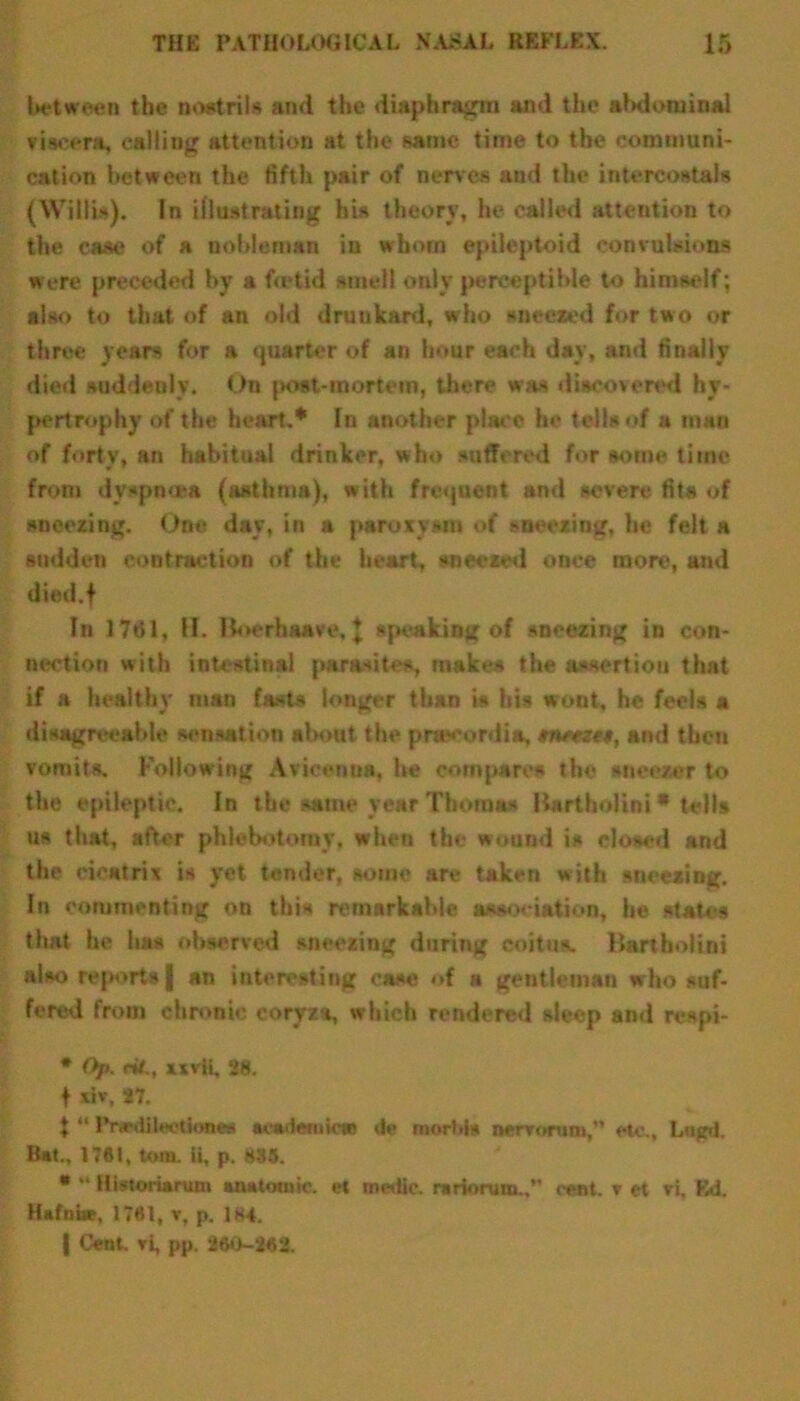 between the nostrils and the diaphragm ami the abdominal viscera, calling attention at the same time to the communi- cation between the fifth pair of nerves and the intercostal* (Willis). In illustrating his theory, he called attention to the case of a nobleman in whom epileptoid convulsions were preceded by a betid smell only perceptible to himself; also to that of an old drunkard, who sneered for two or three years for a quarter of an hour each day, and finally died suddenly. On post-mortem, there was discovered hy- pertrophy of the heart.* In another place he tells of a man of forty, an habitual drinker, who suffered for some time from dyspnoea (asthma), with frequent and severe fits of sneezing. One day, in a paroxysm of sneezing, he felt a sodden contraction of the heart, sneezed once more, and died.f In 17t51, II. lioerhaave, J speaking of sneezing in con- nection with intestinal parasites, make* the assertion that if a healthy man fasts longer than is his wont, he feels a disagreeable sensation about the prtecordia, tmezm, and then vomit*. Following Avicenna, he compare* the sneezer to the epileptic. In the .same year Thomas Uartholini * tells us that, after phlebotomy, when the wound i* closed and the cicatrix is yet tender, some are taken with sneezing. In commenting on this remarkable association, he states that he has observed sneezing during coitus. Uartholini also reports | an interesting ease of a gentleman who suf- fered from chronic coryza, which rendered sleep and respi- * Op. riL, xivii, 28. 1 *iv, 27. * “ PnsdikeUonw academic* do morbis nervorum, etc., Lngd. Bat., 17*1, tom. ii, p. 885. * ** Historiarum anatomic. «?t medic. ra riorum.,’- cent, v et vi. Ed. Hafnue, 1781, v, p. 184. | Cent, vi, pp. 260-282.