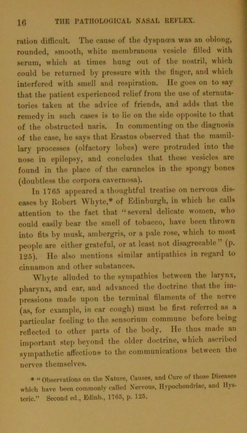 ration difficult. The cause of the dyspnoea was ari oblong, rounded, smooth, white membranous vesicle filled with serum, which at times hung out of the nostril, which could be returned by pressure with the finger, and which interfered with smell and respiration. He goes on to say that the patient experienced relief from the use of sternuta- tories taken at the advice of friends, and adds that the remedy in such cases is to lie on the side opposite to that of the obstructed nans. In commenting on the diagnosis of the case, he says that Erastus observed that the mamil- lary processes (olfactory lobes) were protruded into the nose in epilepsy, and concludes that these vesicles are found in the place of the caruncles in the spongy bones (doubtless the corpora cavernosa). In 1765 appeared a thoughtful treatise on nervous dis- eases by Robert Whyte,* of Edinburgh, in which he calls attention to the fact that “several delicate women, who could easily bear the smell of tobacco, have been thrown into fits by musk, ambergris, or a pale rose, which to most people are either grateful, or at least not disagreeable ” (p. 125). He also mentions similar antipathies in regard to cinnamon and other substances. Whyte alluded to the sympathies between the larynx, pharynx, and ear, and advanced the doctrine that the im- pressions made upon the terminal filaments of the nerve (as, for example, in car cough) must be first referred as a particular feeling to the sensorium commune before being reflected to other parts of the body. He thus made an important step beyond the older doctrine, which ascribed sympathetic affections* to the communications between the nerves themselves. * “ Observations on the Nature, Causes, and Cure of those Diseases which have been commonly called Nervous, Hypochondriac, and Hys- teric.” Second ed., Edinb., 1765, p. 125.