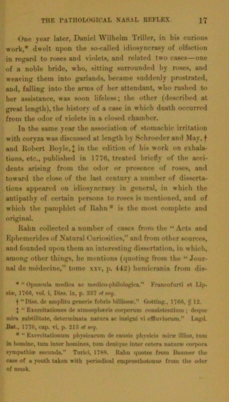 One year later, Daniel Wilhelm Triller, in his curious work,* dwelt upon the so-called idiosyncrasy of olfaction in regard to roses and violets, find related two cases—one of a noble bride, who, sitting surrounded by roses, and weaving them into garlands, became suddenly prostrated, and, falling into the arms of her attendant, who rushed to her assistance, was soon lifeless; the other (described at great length), the history of a case in which death occurred from the odor of violets in a closed chamber. In the same year the association of stomachic irritation with coryza was discussed at length by Sc brooder and May, f and Hubert Boyle,\ in the edition of bis work on exhala- tions, etc., published in 1778, treated briefly of the acci- dents arising from the odor or presence of roses, and toward the clow* of the last century a uumber of disserta- tions appeared on idiosyncrasy in general, in which the antipathy of certain persons to roses is mentioned, and of which the pamphlet of ltahn * is the most complete and original. Kahn collected a number of cases from the “ Acts and Kphemeridcs of Natural Curiosities,” and from other sources, and fouuded upon them an interesting dissertation, in which, among other things, he mentions (quoting from the “Jour- nal de m6decine,” tome xxv, p. 442) hemicrania from dis- # *' Opuscula medic* *c medloo-philotopca.” Francofurti et Lip- si«r, 1766. toL l, His*. ix, p. 237 H tun/. t “Hiss, de ainp&u generis fobris billio-tr. (bating., 176«, ? 12. t “ Kierritationcs de attnospinrris corponim consistent in m; deque tnira aubtilitate, detertninata natura ac insigui tri efBiivionim.'’ Iaigd. Hat , 1776, cap. ri, p. 213 H *#>y. * “ Excrcitationum phvsicarum de esnsts pbvsicis mine illius, turn in homine, turn inter homines, turn deni |ue inter cetera nature' corpora sympathise secunda.” Turici, 17HH. Rahn quotes from iiaumer the case of a youth taken with periodical emprostlsotouus from the odor of musk.