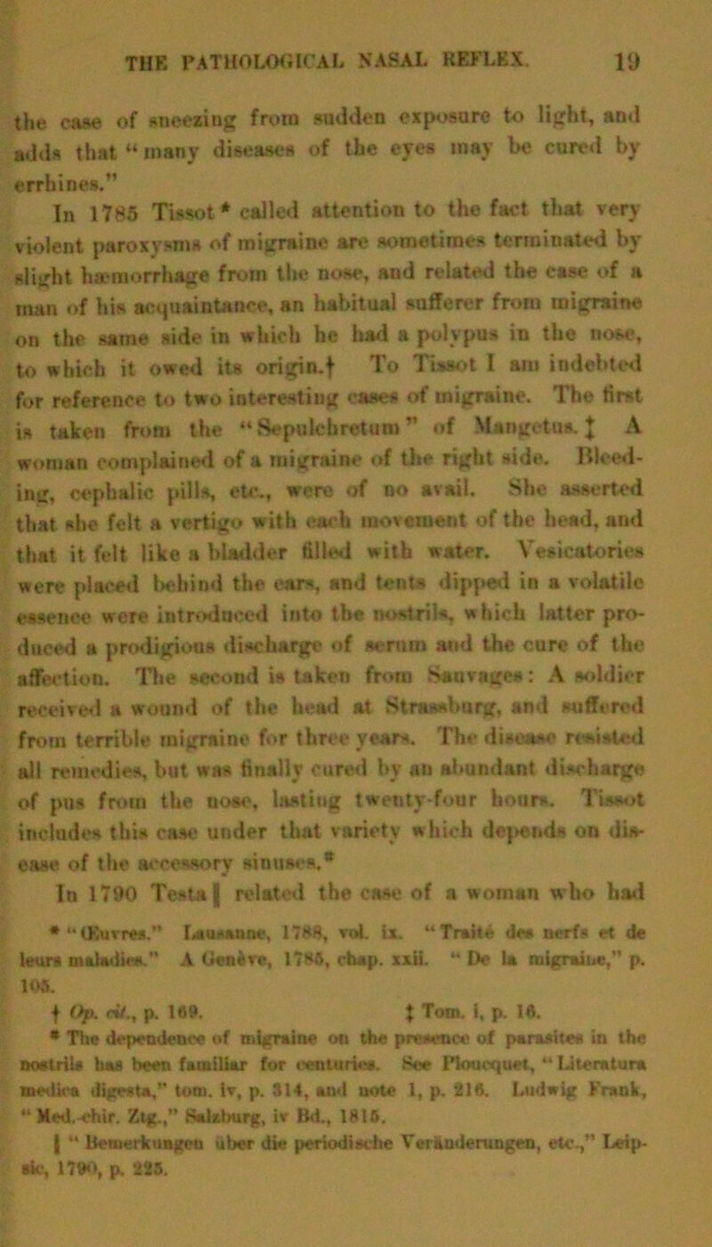 the cas* of sneezing from sudden exposure to light, and adds that “ many diseases of the eyes may be cured by errhines,” In 1785 Tbsot* called attention to the faet that very violent paroxysms of migraine are sometimes terminated by slight haemorrhage from the nose, and related the ease of a man of Iur acquaintance, an habitual sufferer from migraine on the same side in which he had a polypus in the nose, to which it owed its origin, f To Tiaaot I am indebted for reference to two interesting case* of migraine. The first is taken from the “ Sepolehretum ” of Mangetus. I A woman complained of a migraine of the right side. Blood- ing, cephalic pills, etc., were of no avail. She asserted that she felt a vertigo with each movement of the head, and that it felt like a bladder filled with water. Vesicatories were placed behind the ears, and tents dipped in a volatile essence were introduced into the nostril*, which latter pro- duced a prodigious discharge of scrum and the cure of the affection. The second is taken from Sanvnge#: A soldier received a wound of the head at Strassburg. and suffered from terrible migraine for three years. The disease resisted all remedies, but was finally cured by an abundant discharge of pus from the nose, lasting twenty-four hoars. Tissot include* this case under that variety which depends on dis- ease of the accessory sinuses.® In 1790 Testa | related the case of a woman who had * “ (Kuvrea. Lausanne, 1788, vol. Lx. “ Traite de* nerfs et de leurs maladies.” A (Jeneve, 178ft, chap. xxii. “ De la migraine, p. 106. f Op, cH., p. 169. t Tom. i, p. 16. * The dependence of migraine on the presence at parasites in the nostrils has been familiar for centsrtes. See Plouequet,  Literature medics digest*, tom. iv, p. S14, and note 1, p. 216. Ludwig Frank, “ Med.-ehir. Ztg.Salxlmrg, iv Bd., 1815. | “ ltcmerk ungen iiber die periodische Veritndenmgen, etc.,’’ I^eip- •k-, 1790, p. 225.