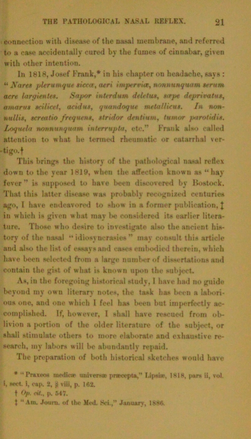 connection with disease of the nasal membrane, and referred to a case accidentally cured by the fumes of cinnabar, given with other intention. In 1818, Josef Frank,* in his chapter on headache, says : “ Nares pier unique sicca, aeri imperviat, nonnunquam scrum acre larpientes. Sapor interdum deletus, tape deprivatus, amarus scilicet, acid us, quundoque metallicus. In non- nullis, screatio frequent, stridor dentium, tumor parotidis. Loquela nonnunquam interrupts, etc.” Frank also called attention to what he termed rheumatic or catarrhal ver- -tigo.f This brings the history of the pathological nasal reflex down to the year 1819, when the affection known as “hay fever ” is supposed to have been discovered by Bostock. That this latter disease was probably recognized centuries ago, 1 have endeavored to show in a former publication, J in which is given what may be considered its earlier litera- ture. Those who desire to investigate also the ancient his- tory of the nasal “idiosyncrasies” may consult this article and also the list of essays and cases embodied therein, which have been selected from a lar^e number of dissertations and contain the gist of what is known upon the subject. As, in the foregoing historical study, I have had no guide beyond my own literary notes, the task has been a labori- ous one, and one which l feel has been but imperfectly ac- complished. If, however, I shall have rescued from ob- livion a portion of the older literature of the subject, or shall stimulate others to more elaborate and exhaustive re- search, my labors will be abundantly repaid. The preparation of both historical sketches would have * “Praxeos mediae univers® pnewpta, Lipsi®, 1 w 1H. pars ii, rol. i, sect, i, cap. 2, jj viii, p. 162. f Oft. cit., p. 547. t “Am. Jouni. of the Med. Sci.,” January, 1886.