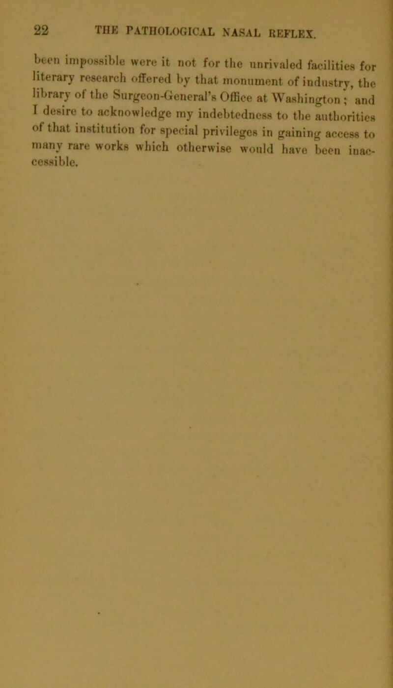 been impossible were it not for the unrivaled facilities for literary research offered by that monument of industry, the library of the Surgeon-General’s Office at Washington; and I desire to acknowledge my indebtedness to the authorities of that institution for special privileges in gaining access to many rare works which otherwise would have been inac- cessible.