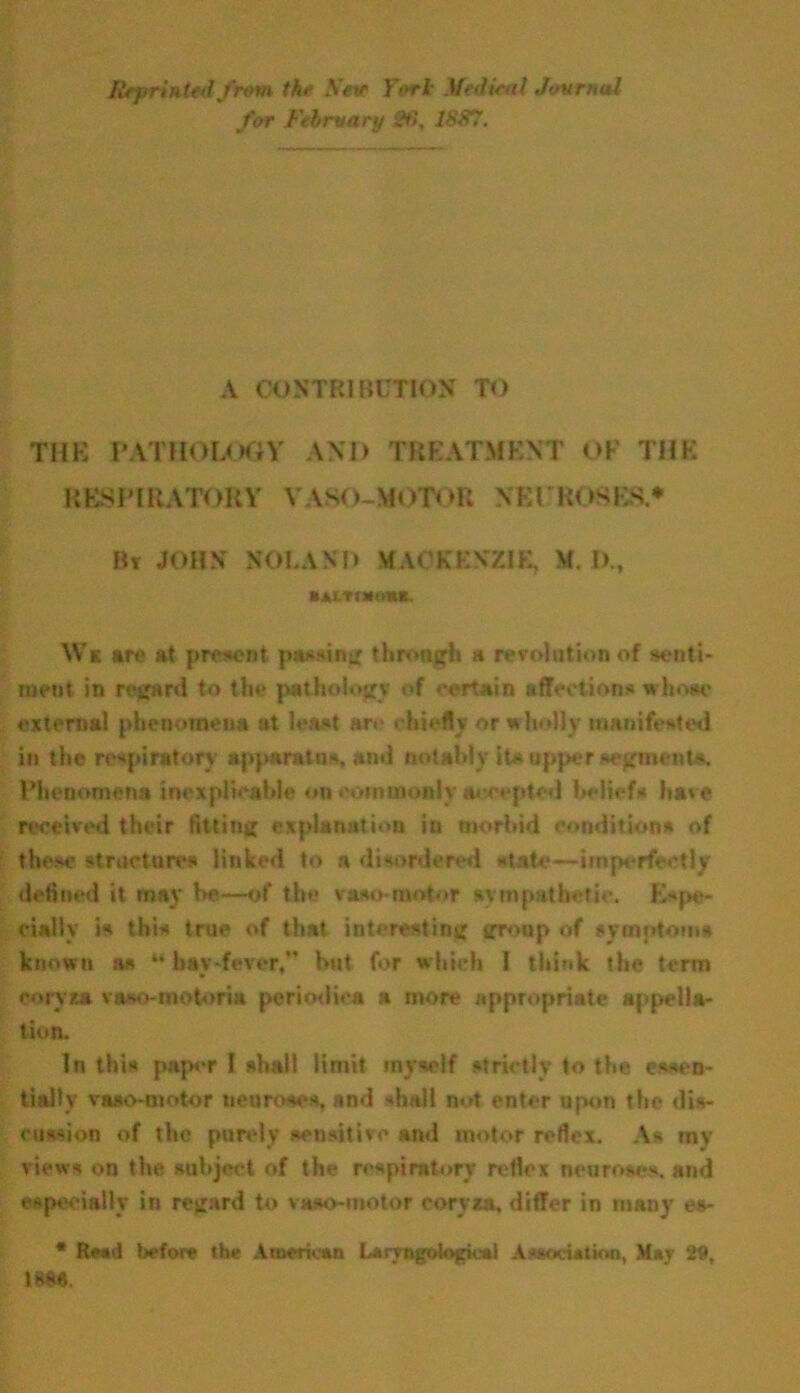 Reprinted from the Sew Tort Medical Journal for February 26, 1887. A CONTRIBUTION TO THE PATHOLOGY AND TREATMENT OF THE RESPIRATORY VA80-M0TC>R NEUROSES* Bt JOHN NOLAND MACKENZIE, M. IX, Mitoieiia Ws are at present passing through a revolution of senti- ment in regard to the pathology of certain affections whoae external phenomena at least are chiefly or wholly manifested in the respiratory apparatus, ami notably its upper segments. Phenomena inexplicable on commonly accepted beliefs have received their fitting explanation in morbid conditions of these structures linked to a disordered state—imperfectly defined it may be—of the vaso motor sympathetic. Espe- cially is this true of that interesting group of symptoms known as “ hay-fever,” but for which I think the term coryza vaso-motorm periodica a more appropriate appella- tion. In this paper I shall limit myself strictly to the essen- tially vaso-motor neuroses, and 'hall not enter upon the dis- cus-ion of the purely sensitive and motor reflex. As my views on the subject of the respiratory reflex neuroses, and especially in regard to vaso-motor coryza, differ in many es- * Read before the American Laryngologies! Association, May 29, 18W.