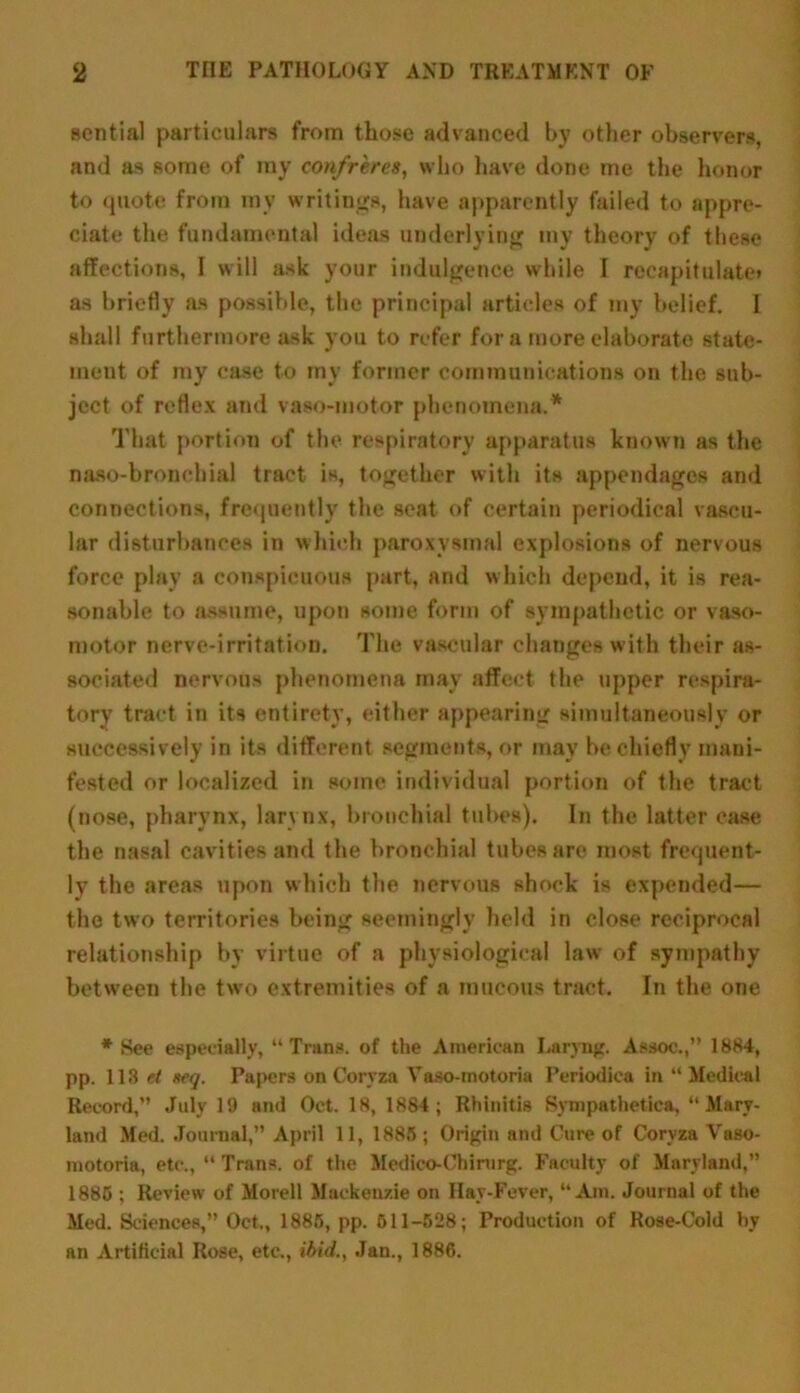 sential particulars from those advanced by other observers, and as some of my confreres, who have done me the honor to quote from my writings, have apparently failed to appre- ciate the fundamental ideas underlying my theory of these affections, I will ask your indulgence while I recapitulate* as briefly as possible, the principal articles of my belief. 1 shall furthermore ask you to refer for a more elaborate state- ment of my case to my former communications on the sub- ject of reflex and vaso-motor phenomena.* That portion of the respiratory apparatus known as the naso-bronchial tract is, together with its appendages and connections, frequently the seat of certain periodical vascu- lar disturbances in which paroxysmal explosions of nervous force play a conspicuous part, and which depend, it is rea- sonable to assume, upon some form of sympathetic or vaso- motor nerve-irritation. The vascular changes with their as- sociated nervous phenomena may affect the upper respira- tory tract in its entirety, either appearing simultaneously or successively in its different segments, or may be chiefly mani- fested or localized in some individual portion of the tract (nose, pharynx, larynx, bronchial tubes). In the latter case the nasal cavities and the bronchial tubes are most frequent- ly the areas upon which the nervous shock is expended— the two territories being seemingly held in close reciprocal relationship by virtue of a physiological law of sympathy between the two extremities of a mucous tract. In the one * See especially, “Trans, of the American Laryug. Assoc.,” 1884, pp. 113 et seq. Papers on Coryza Vaso-motoria Periodica in “Medical Record,” July 19 and Oct. 18, 1884; Rhinitis Sympathetica, “Mary- land Med. Journal,” April 11, 1885 ; Origin and Cure of Coryza Vaso- motoria, etc., “ Trans, of the Medico-Chinirg. Faculty of Maryland,” 1885 ; Review of Morell Mackenzie on Hay-Fever, “Am. Journal of the Med. Sciences,” Oct., 1885, pp. 511-528; Production of Rose-Cold by an Artificial Rose, etc., ibid., Jan., 1886.