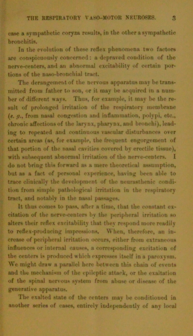 case a sympathetic coryza results, in the other a sympathetic bronchitis. In the evolution of these reflex phenomena two factors are conspicuously concerned : a depraved condition of the nerve-centers, and an abnormal excitability of certain por- tions of the naso-bronehial tract. The derangement of the nervous apparatus may be trans- mitted from father to son, or it may be acquired m a num- ber of different ways. Thus, for example, it may 1m- the re- sult of prolonged irritation of the respiratory membrane (e. f/.y from nasal congestion and inflammation, polypi, etc., chronic affections of the larynx, pharynx, and bronchi), lead- ing to repeated and continuous vascular disturbances over certain area# (as, for example, the frequent engorgemeut of that portion of the nasal cavities covered by erectile tissue), with subsequent abnormal irritation of the nerve-centers. I do not bring this forward as a mere theoretical assumption, but as a fact of personal experience, having been able to trace clinically the development of the neurasthenic condi- tion from simple pathological irritation in the respiratory tract, and notably in the nasal passage*. It thus comes to pass, after a time, that the constant ex- citation of the nerve-centers by the peripheral irritation so alters their reflex excitability that they respond more readily to reflex-producing impressions. When, therefore, an in- crease of peripheral irritation occurs, either from extraneous influences or internal causes, a corresponding excitation of the centers is produced w hich expresses itself in a paroxysm. We might draw a parallel here between this chain of events and the mechanism of the epileptic attack, or the exaltation of the spinal nervous system from abuse or disease of the generative apparatus The exalted state of the centers may Ik- conditioned in another series of cases, entirely independently of any local