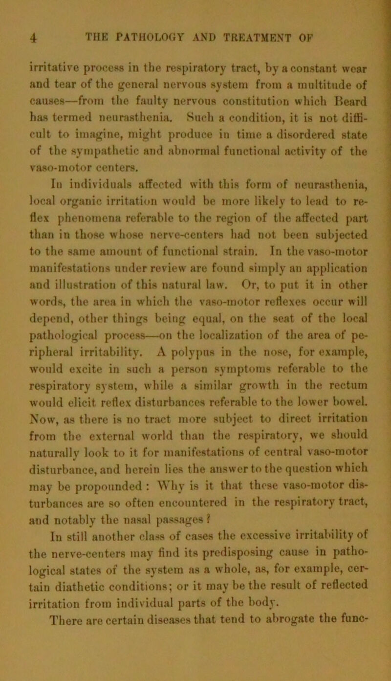 irritative process in the respiratory tract, by a constant wear and tear of the general nervous system from a multitude of causes—from the faulty nervous constitution which Beard has termed neurasthenia. Such a condition, it is not diffi- cult to imagine, might produce in time a disordered state of the sympathetic and abnormal functional activity of the vaso-motor centers. In individuals affected with this form of neurasthenia, local organic irritation would be more likely to lead to re- flex phenomena referable to the region of the affected part than in those whose nerve-centers had not been subjected to the same amount of functional strain. In the vaso-motor manifestations under review are found simply an application and illustration of this natural law. Or, to put it in other words, the area in which the vaso-motor reflexes occur will depend, other things being equal, on the seat of the local pathological process—on the localization of the area of pe- ripheral irritability. A polypus in the nose, for example, would excite in such a person symptoms referable to the respiratory system, while a similar growth in the rectum would elicit reflex disturbances referable to the lower bowel. Now, as there is no tract more subject to direct irritation from the external world than the respiratory, we should naturally look to it for manifestations of central vaso-motor disturbance, and herein lies the answer to the question which may be propounded : Why is it that these vaso-motor dis- turbances are so often encountered in the respiratory tract, and notably the nasal passages ? In still another class of cases the excessive irritability of the nerve-centers may find its predisposing cause in patho- logical states of the system as a whole, as, for example, cer- tain diathetic conditions; or it may be the result of reflected irritation from individual parts of the body. There are certain diseases that tend to abrogate the func-