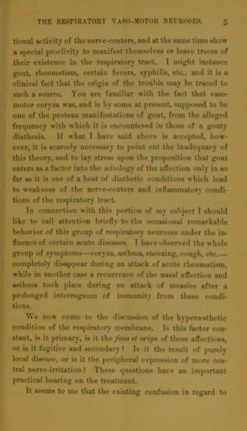 tional activity of the nerve-centers, and at the same time show a special proclivity to manifest themselves or leave traces of their existence in the respiratory tract. I might instance gout, rheumatism, certain fevers, syphilis, etc., and it is a clinical fact that the. origin of the trouble may be traced to such a source. You are familiar with the fact that vaso- motor coryza was, and is by some at present, supposed to be one of the protean manifestations of gout, from the alleged frequency with which it is encountered in those of a gouty diathesis. If what 1 have said above is accepted, how- ever, it is scarcely necessary to point out the inadequacy of this theory, and to lay stress upon the proposition that gout enters as a factor into the ictiologv of the affection only in so far as it is one of a host of diathetic conditions which lead to weakness of the nerve-centers ami inflammatory condi- tions of the respiratory tract. In connection with this portion of my subject 1 should like to call attention briefly to the occasional remarkable behavior of this group of respiratory neuroses under the in- fluence of certain acute disease*. I ha\e observed the whole group of symptoms—coryza, asthma, sneezing, cough, etc.— completely disappear during an attack of scute rheumatism, while in another ca.*e a recurrence of the nasal affection and asthma took place during an attack of measles after a prolonged interregnum of immunity from these condi- tions. V\ e now come to the discussion of the hv pc nest he tic condition <>f the respiratory membrane. Is this factor con- stant, is it primary, is it the fan* ri orif/o of these affections, or is it fugitive and secondary 1 Is it the result of purely local disease, or is it the peripheral expression of more cen- tral nerve-irritation ! These questions have an important practical bearing on the treatment. It seems to me that the existing confusion in regard to