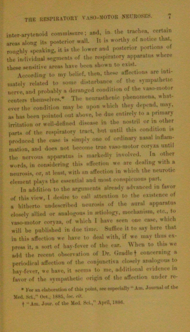 tnt«r-«3Ttenoid commi.sure: and, in the traehM, certain areas along its ponterior nail. It is worthy of notice that rnn-’hlv .poking, it in the lower and posterior portions of the individual sesments of the respiratory apparatus where these sensitive areas have been shown to exist. According to mv belief, then, these affections are inti- mate)*' related to some disturbance of the syrapathet.c nerve* and probably a deranged condition of the vaao-motor centers* themselves * The neurasthenic phenomena, what- ever the condition may be upon which they depend, may, as has been pointed out above, be due entirely to a primary irritation or well-defined disease in the nostril or in other parts of the respiratory tract, but until this condition is produced the case is simply one of ordinary nasal intlam- ination, and does not become true vaso motor coryza until the nervous apparatus is markedly involved. In other wurds, in considering this affection we are dealing with a neurosis, or, at least, with an affection in which the neurotic element plays the essential and most conspicuous part. In addition to the arguments already advanced in favor of this view, l desire to call attention to the existence of a hitherto unde*cribed neurosis of the aural apparatus closely allied or analogous in (etiology, mechanism, etc., to vaso-motor coryza, of which I have seen one case, which will be published in due time. Suffice it to say here that iti this affection we have to deal with, if we may thus ex- press it. a sort of hay-fever of the car. When to this we add the recent observation of lhr. <iradlc f concerning a periodical affection of the conjunctiva closely analogous to hay-fever, we have, it seems to me, additional evidence in favor of the sympathetic origin of the affection under re- * For an elaboration of this jtoiut, see especially “ Ant. Journal of the Med. Set,” Oct., 1885, /<*. c#7. f “Am. Jour, of the Med. 8cL, April, 1886.