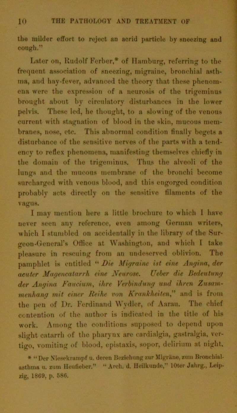 the milder effort to reject an acrid particle by sneezing and cough.” Later on, Rudolf Ferber,* of Hamburg, referring to the frequent association of sneezing, migraine, bronchial asth- ma, and hay-fever, advanced the theory that these phenom- ena were the expression of a neurosis of the trigeminus brought about by circulatory disturbances in the lower pelvis. These led, he thought, to a slowing of the veuous current with stagnation of blood in the skin, mucous mem- branes, nose, etc. This abnormal condition finally begets a disturbance of the sensitive nerves of the parts with a tend- ency to reflex phenomena, manifesting themselves chiefly in the domain of the trigeminus. Thus the alveoli of the lungs and the mucous membrane of the bronchi become surcharged with venous blood, and this engorged condition probably acts directly on the sensitive filaments of the vagus. I may mention here a little brochure to which 1 have never seen any reference, even among German writers, which I stumbled on accidentally in the library of the Sur- geon-General's Office at Washington, and which I take pleasure in rescuing from an undeserved oblivion. The pamphlet is entitled H Die Migraine ist eirie Angina, der neuter Magencatarrh eine Neurose. Ueber die Bedeutung der Angina Faucium, ihre Verbindung und ihren Zustvn- menhang mit einer Iteike von Krankheiten,” and is from the pen of Dr. Ferdinand Wydler, of Aarau. The chief contention of the author is indicated in the title of his work. Among the conditions supposed to depend upon slight catarrh of the pharynx are cardialgia, gastralgia, ver- tigo, vomiting of blood, epistaxis, sopor, delirium at night, * “ Der Niesekrampf u. dcren Beziehung zur Migrane, zum Bronchial- asthma u. zum lleufieber” “Arch. d. Heilkunde, lOter Jahrg., Leip- zig, 1869, p. 586.