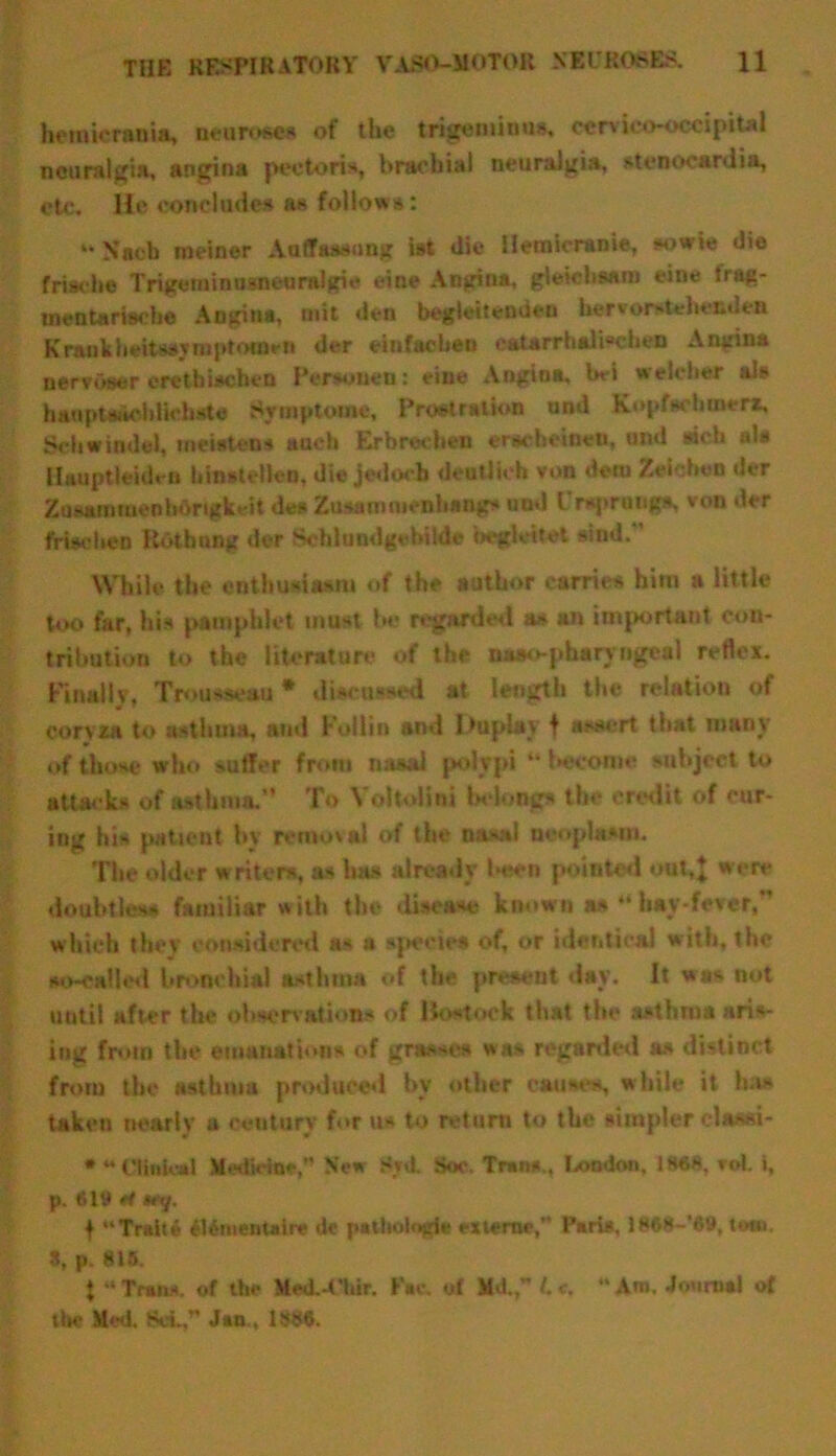 hemicrania, neurosea of the trigeminus, cervico-oeeipiul neuralgia, angina pectoris, hraobial neuralgia, stenocardia, etc. He concludes as follows: “ Nneh meiner Aaffaasung ist die Hetnicranie, sowie die frische Trigeminoaneeralgic cine Angina, gleicbsam eine trag- tnentarische Angina, mit den begleitemieu hervorstehenden Krankheitasyniptofflen der einfacben catarrhali“chen Angina nervoser erethischen Persoueu: vine Angina, Wi welcber als hanptaiiohUchste Symptoms, Prostration und Kopfsc Inner*, Sell windel, ineistens auch Erbrechen ersebeineu, uml rich ala ilauptleiden bhwteHen, die jedocb deoUk'b von deni Zefoheo der Zasammenbongkeit des Zusanituenbangs und l rsprongs. von der frischen Rothnng der Schlundgcbilde begleitet rind. While the enthusiasm of the author carries him a little too far, his pamphlet must be regarded as an important con- tribution to the literature of the naao-pharyngeal reflex. Finally, Trousseau * discussed at length the relatiou of coryza to asthma, and Fullin and Duplay f assert that many of those who suffer from nasal polypi “ become subject to attacks of asthma. To Yoltolini belongs the credit of cur- ing his patient by removal of the nasal neoplasm. The older writer*, as has already been pointed out,} were doubtless familiar with the disease known as “ hay-fever, which they considered as a species of, or identical with, the so-called bronchial asthma of the present day. It was not until after the observations of Itostock that the asthma aris- ing from the emanations of grasses was regarded as distinct from the asthma produced bv other causes, while it ha* taken nearly a century for us to return to the simpler elassi- * 44 Clinical Medicine,” New Snt. Soc. Trans., London. 1868, vot. i, p. wy. f “Traite fUmentalre dc pitboiogli externe, Paris, 1868-’69, tow. 3, p. 815. \ -‘Tran*, of the Med.-t’hir. Fae. of Md.,” L c. “An*. Journal of tin* Med. Set,” Jan., 1886.