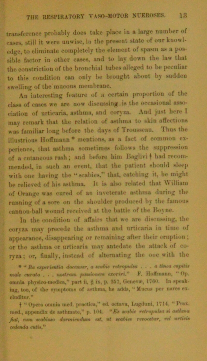 transference probably does take place in a large number of oases, still it were unwise, in the present state of our knowl- edge, to eliminate completely the element of spasm as a pos- sible factor in other cases, and to lay down the law that the constriction of the bronchial tubes alleged to be peculiar to this condition can only be brought about by sudden swelling of the mucous membrane. An interesting feature of a certain proportion of the class of cases we are now discussing is the occasional asso- ciation of urticaria, asthma, and coryza. And ju*t here l may remark that the relation of asthma to skin affections was familiar long Uffore the days of Trousseau. Thus the illustrious Hoffmann * mentions, as a fact of common ex- perience, that asthma sometimes follows the suppression of a cutaneous rash; and before him Bagiivif had recom- mended, in such an event, that the patient should sleep with one having the *• scabies.” that, catching it, be might be relieved of his asthma. It is also related that William of Orange was cured of art im derate asthma during the running of a sore on the shoulder produced by the famous cannon-ball wound received at the battle of the Bov Be. In the condition of affairs that we are discussing, the coryta m»v preeede the asthma and urticaria in time »»f appearance, disappearing or remaining after their eruption ; or the asthma or urticaria may antedate the attack of co- ryza; or, finally, instead of alternating the one with the * “ Ita erptrimtia doetwar, a K'* rttropulm . . . « tinea capntit malt curat a . . . tnrntram pa**H>ntm txorirt. I. Hoffmann, “Of*, omnia phytico-medica, part it. £ ix, p. 257, Geneva*, 176. In speak- ing, too. of the symptoms of asthma, he adds, “ Mucus per nares ex- cluditur.” f ** Opera omnia med. practica,” ed. octava, Lugduni, 1714, ** I’rax. med., appendix de asthmate, p. 104. Kt tcabit rctropalm rt <udhma fiat, rum scabioto dormirndum ett, at tca/nat rerocttur, rel urticis erdenda cutit”