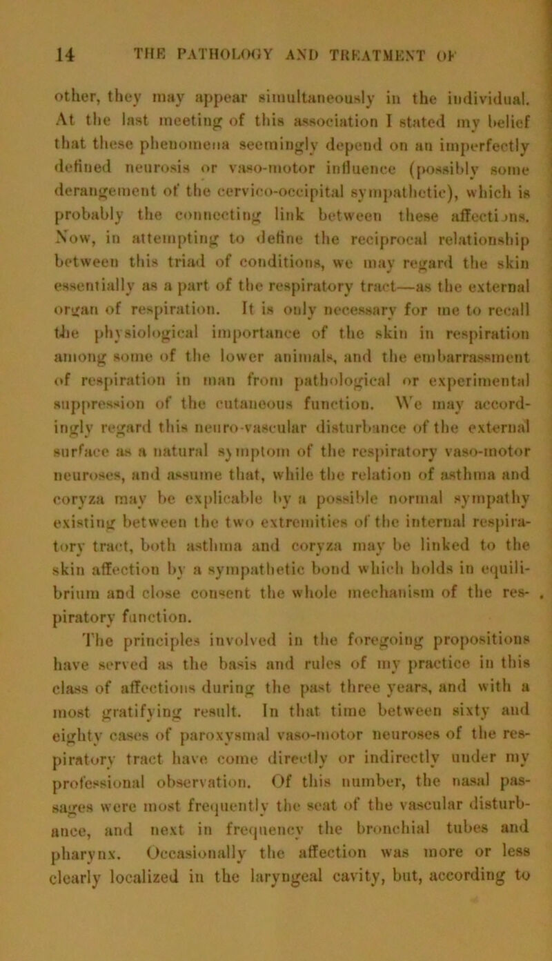 other, they may appear simultaneously in the individual. At the last meeting of this association I stated mv belief that these phenomena seemingly depend on an imperfectly defined neurosis or vaso-motor influence (possibly some derangement of the cervico-occipital sympathetic), which is probably the connecting link between these affections. Now, in attempting to define the reciprocal relationship between this triad of conditions, we may regard the skin essentially as a part of the respiratory tract—as the external organ of respiration. It is only necessary for me to recall tJie physiological importance of the skin in respiration among some of the lower animals, and the embarrassment of respiration in man from pathological or experimental suppression of the cutaneous function. We may accord- ingly regard this neuro vascular disturbance of the external surface as a natural symptom of the respiratory vaso-motor neuroses, and assume that, while the relation of asthma and coryza may be explicable by a possible normal sympathy existing between the two extremities of the internal respira- tory tract, both asthma and coryza may be linked to the skin affection by a sympathetic bond which holds in equili- brium aDd close cou«ent the whole mechanism of the res- piratory function. The principles involved in the foregoing propositions have served as the basis and rules of my practice in this class of affections during the past three years, and with a most gratifying result. In that time between sixty and eighty cases of paroxysmal vaso-motor neuroses of the res- piratory tract have come directly or indirectly under my professional observation. Of this number, the nasal pas- sages were most frequently the seat of the vascular disturb- ance, and next in frequency the bronchial tubes and pharynx. Occasionally the affection was more or less clearly localized in the laryngeal cavity, but, according to