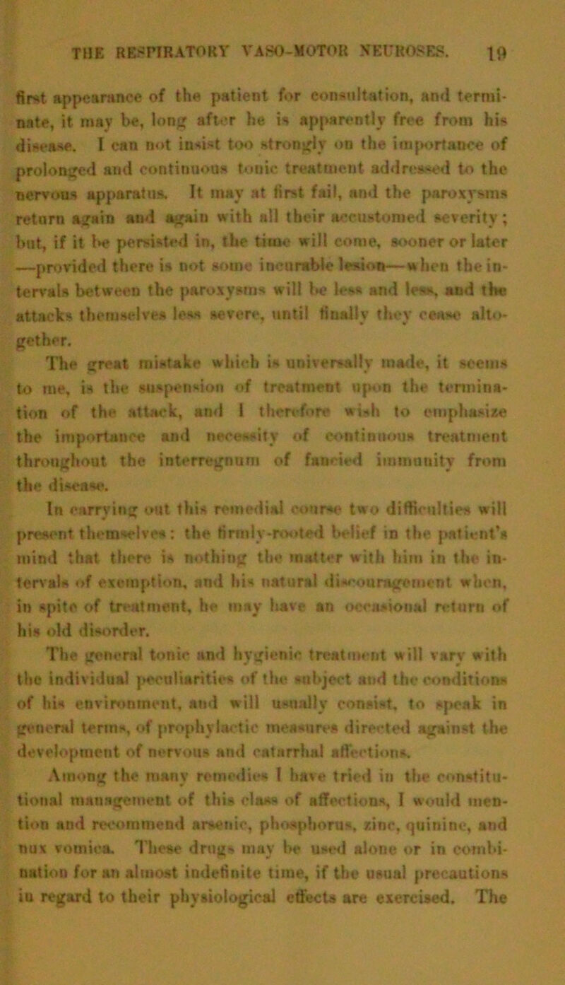 first appearance of the patient for consultation, and termi- nate, it may be, long after he is apparently free from his disease. I can not insist too strongly on the importance of prolonged and continuous tonic treatment addressed to the nervous apparatus. It may at first fail, ami the paroxysms return again and again with nil their accustomed severity; but, if it be persisted in, the time will come, sooner or later —provided there is not some incurable lesion—when the in- tervals between the paroxysms will be less and less, and the attacks themselves less severe, until finally they cense alto- gether. The great mistake which is universally made, it seems to me, is the suspension of treatment upon the termina- tion of the attack, and 1 therefore wish to emphasize the importance and necessity of continuous treatment throughout the interregnum of fancied immunity from the disease. In carrying out this remedial course two difficulties will present themselves : the firmly-rooted belief in the patient’s mind that there is nothing the matter with him in the in- tervals of exemption, and his natural discouragement when, in spite of treatment, be may have an occasional return of his old disorder. The general tonie and hygienic treatment will vary with the individual peculiarities of the subject and the conditions of his environment, and will usually consist, to speak in general terms, of prophylactic mea-nre* directed against the development of nervous and catarrhal affections. Among the many remedies l have tried in the constitu- tional management of this class of affections, I would men- tion and recommend arsenic, phosphorus, zinc, quinine, and nux vomica. These drug- may be used alone or in combi- nation for an almost indefinite time, if the usual precautions in regard to their physiological effects are exercised. The