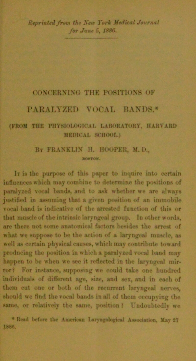 Reprinted from the Xeir York Medieal Journal for June 5, 1886. CONCERNING THE POSITIONS OF PARALYZED VOCAL BANDS* (FROM THE PHYSIOLOGICAL LABORATORY, HARVARD MEDICAL SCHOOL.) By FRANKLIN II. HOOPER, M. IX, aorta*. It is the purpose of this paper to inquire into certain influences which may combine to determine the positions of paralyzed vocal bands, and to ask whether we arc always justified in assuming that a given position of an immobile vocal band is indicative of the arrested function of this or that muscle of the intrinsic laryngeal group. In other words, are then.- not some anatomical factors besides the arrest of what we suppose to be the action of a laryngeal muscle, as well as certain physical causes, which may contribute toward producing the position in which a paralyzed vocal band may happen to be when we see it reflected in the laryngeal mir- ror? For instance, supposing we could take one hundred individuals of different age, size, and sex, and in each of them cut one or both of the recurrent laryngeal nerves, should we find the vocal bands in all of them occupying the same, or relatively the same, position f Undoubtedly we * Bead before the American I^ryngolo^ied Association, May 27 im.
