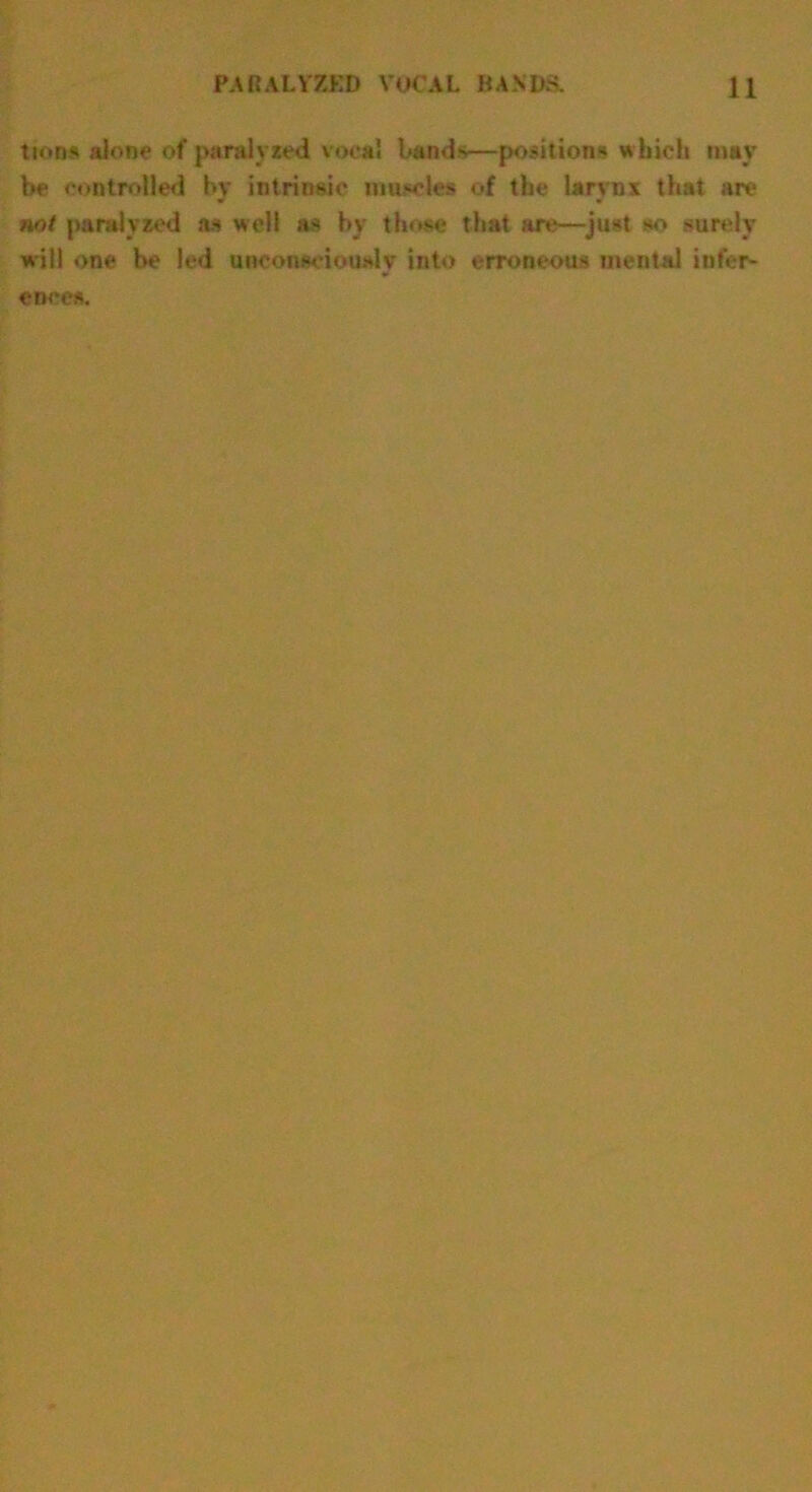 turns alone of paralysed vocal bands—positions which may be controlled by intrinsic muscles of the larynx that are not paralyzed as well as by those that arc—just so surely will one be led unconsciously into erroneous mental infer- ences.