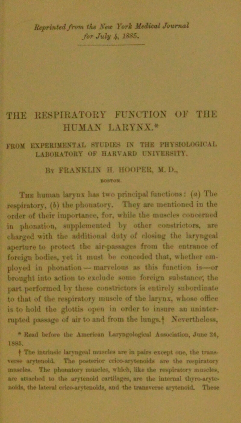 Reprinted from th« Sine York Medical Journal for July 4, 1885. THE RESPIRATORY FUNCTION OF THE HUMAN LARYNX* FROM experimental studies in the physiological LABORATORY OF HARVARD UNIVERSITY. Bt PBAKKUH H. HOOPER, Ml)., mrrofK. Thk human larynx ban two principal functions: (a) The respiratory, (b) the phonatory. They are mentioned in the order of their importance, for, while the muscles concerned in phonation, supplemented by other constrictor*, arc charged with the additional duty of closing the laryngeal aperture to protect the air-passages from the entrance of foreign bodies, yet it must la* conceded that, whether em- ployed in phonation — marvelous a* this function i*-—or brought into action to exclude some foreign substance; the [>art performed by these constrictors is entirely subordinate to that of the respiratory muscle of the larynx, whose office is to hold the glottis open in order to insure an uninter- rupted passage of air to and from the lungs.f Nevertheless, * Read before the American Lamurodogical Association, June 24, 18*5. f The intrinsic larvngeal muscles are iu jwirs except one, the trans- verse arytenoid. The posterior crieo-arytenoid* are the respiratory muscles. The phonatory muscles, which, like the respiratory muscles, are attached to the arytenoid cartilages, are the internal thyro-arvte- ivotds, the lateral crico-arvteooids, and the transverse arytenoid. These