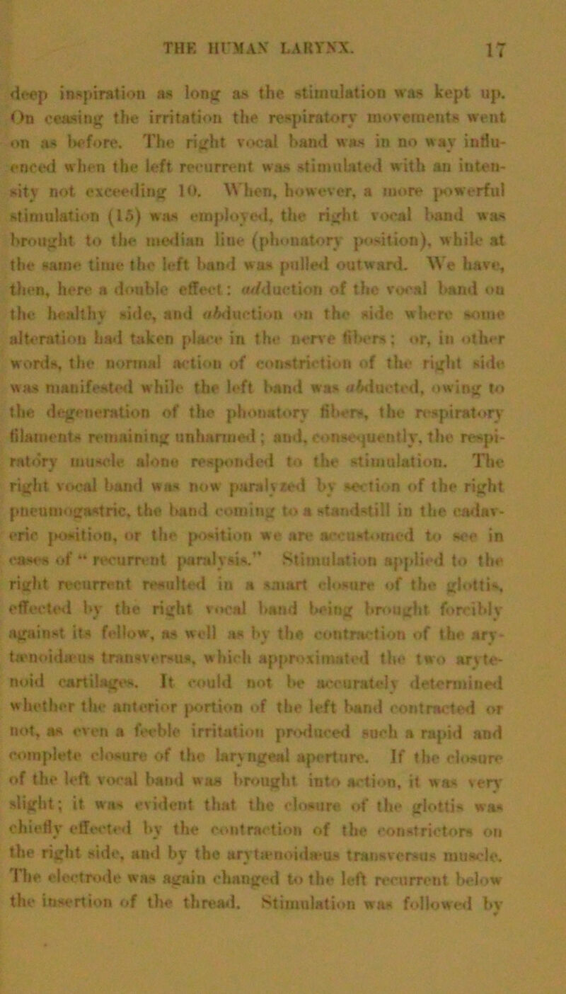 deep inspiration as long as the stimulation was kept up. On ceasing the irritation the respiratory movements went on as before. The right vocal hand was in no way influ- enced when the left recurrent was stimulated with an inten- sity not exceeding 10. When, however, a more powerful stimulation (15) was employed, the right vocal hand was brought to the median line (phonatory position), w hile at the same time the left hand was pulled outw ard. We have, then, here a double effect: adduction of the vocal baud on the healthy siile, and oAduetiou on the side where some alteration had taken place in the nerve tila-rs; or, in other words, the normal action of constriction of the right side was manifested while the left hand was oidocted, owing to the degeneration of the phonatory fiber*, the respiratory filaments remaining unharmed ; and, consequently, the respi- ratory muscle alone responded to the stimulation. The right vocal ham! wa- now paraly red by section of the right pueumogawtric. the hand coming to a standstill in the cadav- eric position, or the position w« are accustomed to see in eases of “ recurrent pmlyuK. Stimulation applied to the right recurrent resulted in a smart closure of the glottis, effected by the right vocal hand being brought forcibly against its fellow, as well as by the contraction of the ary- ta'iioida us fcran«ver*u*. which approximated the two arvte- noid cartilages. It could not he accurate] v determineii whether the anterior portion of the left banal contracted or not, as even a feeble irritation produced such a rapid and complete closure of the laryngeal aperture. If the closure of the left vocal hand was brought into action, it was >erv slight ; it was evident that the closure of the glottis wa* chiefly effected by the contraction of the constrictors on the right side, and by the arytjenoida-us transversus muscle. Hie electrode was again changed to the left recurrent below the insertion of the thread. Stimulation was followed by 4