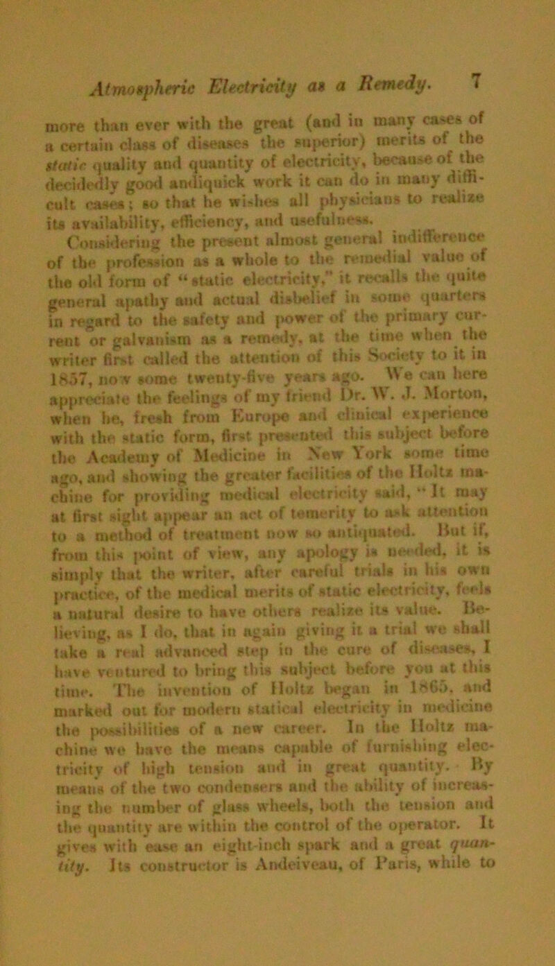 more than ever with the great (and in many cases of a certain class of diseases the superior) merits of the static, quality and quantity of electricity, because of the decidedly gocxl andiquick work it can do in many diffi- cult eases; so that he wishes ail physicians to realize iU availability, efficiency, and usefulness. Considering the present almost general indifference of the profession as a whole to the remedial value of the old form of “ static electricity. it recalls the quite general apathy and actual disbelief in so®*' quarters in regard to the safety and |*ower of the primary cur- rent or galvanism ana remedy, at the time when the writer first called the attention of this Society to it in 1857, no v some twenty-five years ago. We can here appreciate the feelings of my friend Dr. W. J. Morton, when he, fresh from Europe ami clinical experience with the static form, first presented this subject before the Academy of Medicine in New \ork some lime ago, ami showing the greater facilities of the Holt* ma- chine for providing medical electricity said,  It may at first sight appear an act of temerity to a»k attention to a method of treatment now so antiquated. Hut if, from this point of view, any apology is needed, it is simply that the writer, after careful trials in his own practice, of the medical merits of static electricity, feels a nuturul desire to have others realize its value. Be- lieving, as I do, that in again giving it a trial w'e shall take a real advanced step in the cure of diseases, I have ventured to bring this subject before you at this time. The invention of Holtz, began in 1865. and marked out for modern statical electricity in medicine the possibilities of a new career. In the Holtz ma- chine we have the means capable of furnishing elec- tricity of high tension and in great quantity. By means of the two condensers and the ability of increas- ing the number of glass wheels, both the tension and the quantity are within the control of the ojierator. It gives with ease an eight inch spark and a great quan- tity. Its constructor is Andeiveau, of Baris, while to