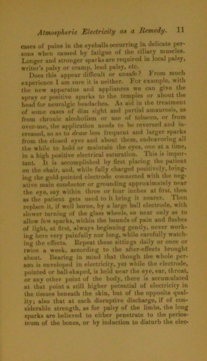 cases of pains in the eyeballs occurring in delicate Iver- sons when Caused by fatigue of the ciliary muscles. Longer and stronger sparks are required in local palsy, writer’s palsy or cramp, lend palsy, etc. Does this appear difficult or unsafe? From much experience I am sure it is neither. Lor example, with the new apparatus and appliance# we cau give the spray or positive sparks to the temples or about the head for neuralgic headaches. As aid in the treatment of some cases of dim sight and partial amaurosis, as from ehrotlic alcoholism or use of tobacco, or from over-use, the application metis to be reversed and in- creased, so as to draw less frequent and larger #parks from the closed eyes aud about them, endeavoring all the while to hold or maintain the eyes, one at a time, in a high positive electrical saturation. This is impor- tant. It is accomplished by first placing the patient on the chair, and, while fully charged positively, bring- ing the gold-pointed electrode connected with the neg- ative main conductor or grounding approximately m-ar the eye, say within three or four inches at first, then as the patient gets used to it bring it nearer. Then replace it, if well Ivorne, by a large ball electrode, with slower turning of the glass wheels, so near only as to allow few sparks, within the bounds of pain and flashes of light, at first, always beginning gently, never work- ing here very painfully nor long, w hile carefully watch- ing the effects. Repeat these sittings daily or once or twice a week, according to the after-effects brought ahouL Rearing in mind that though the whole per- son is enveloped in electricity, yet while the electrotie, pointed or ball-shaped, is held uear the eye, ear, throat, or any other point of the body, there is accumulated at that point a still higher potential of electricity in the tissues beneath the skin, but of the opposite qual- ity; also that at each disruptive discharge, if of con- siderable strength, as for palsy of the limbs, the long sparks are believed to either penetrate to the perios- teum of the bones, or by induction to disturb the elec-