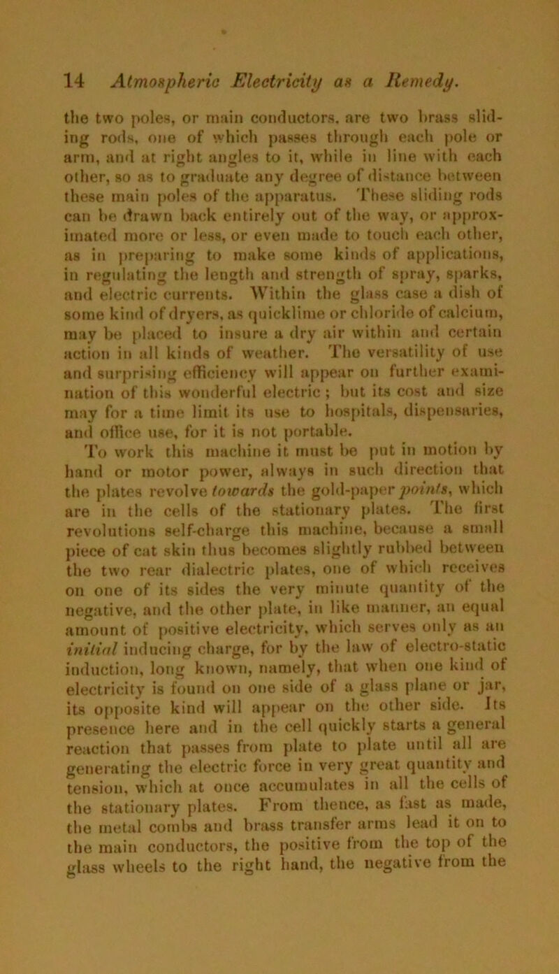 the two poles, or main conductors, are two brass slid- ing rods, one of which passes through each pole or arm, and at right angles to it, while in line with each other, so as to graduate any degree of distance between these main poles of the apparatus. These sliding rods can be drawn back entirely out of the way, or approx- imated more or less, or even made to touch each other, as in preparing to make some kinds of applications, in regulating the length and strength of spray, sparks, and electric currents. Within the glass case a dish of some kind of dryers, as quicklime or chloride of calcium, may be placed to insure a dry air within and certain action in all kinds of weather. The versatility of use and surprising efficiency will appear on further exami- nation of this wonderful electric ; but its cost and size may for a time limit its use to hospitals, dispensaries, and olfiee use, for it is not portable. To work this machine it must be put in motion by hand or motor power, always in such direction that the plates revolve toioards the gold-paper points, which are in the cells of the stationary plates. Lhe first revolutions self-charge this machine, because a small piece of cat skin thus becomes slightly rubbed between the two rear dialectric plates, one of which receives on one of its sides the very minute quantity of the negative, and the other plate, in like manner, an equal amount of positive electricity, which serves only as an initial inducing charge, for by the law of electro-static induction, long known, namely, that when one kind of electricity' is found on one side of a glass plane or jar, its opposite kind will appear on the other side. Its presence here and in the cell quickly’ starts a general reaction that passes from plate to plate until all are generating the electric force in very great quantity and tension, which at once accumulates in all the cells of the stationary plates. From thence, as last as made, the metal combs and brass transfer arms lead it on to the main conductors, the positive from the top of the glass wheels to the right hand, the negative from the