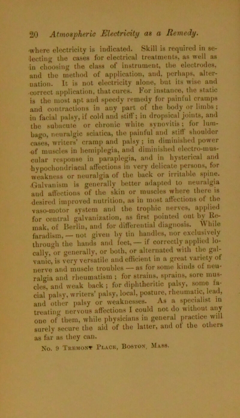 •where electricity is indicated. Skill is required in se- lecting the cases for electrical treatments, as well as in choosing the class of instrument, the electrodes, and the method of application, and, perhaps, alter- nation. It is not electricity alone, hut its wise and correct application, that cures. For instance, the static is the most apt and speedy remedy for painful cramps and contractions in any part of the body or limbs ; in facial palsy, if cold and stiff; in dropsical joints, and the subacute or chronic white synovitis; for lum- bago, neuralgic sciatica, the painful and stiff shoulder cases, writers’ cramp and palsy; in diminished power of muscles in hemiplegia, and diminished electro-mus- cular response in paraplegia, and in hysterical and hypochondriacal affections in very delicate persons, for weakness or neuralgia of the back or irritable spine. .Galvanism is generally better adapted to neuralgia and affections of the skin or muscles where there is desired improved nutrition, as in most affections of the vaso-motor system and the trophic nerves, applied for central galvanization, as first pointed out by Re- mak, of Berlin, and for differential diagnosis. While faradism, — not given by tin handles, nor exclusively through the hands and feet,—if correctly applied lo- callv, or generally, or both, or alternated with the gal- vanic, is very versatile and efficient in a great variety of nerve and muscle troubles — as for some kinds of neu- ralgia and rheumatism ; for strains, sprains, sore mus- cles, and weak back ; for diphtheritic palsy, some fa- cial palsy, writers’ palsy, local, posture, rheumatic, lead, and other palsy or weaknesses. As a specialist in treating nervous affections I could not do without any oue of them, while physicians in general practice will surely secure the aid of the latter, and of the others as far as they can. No. 9 The most Place, Boston, Mass.