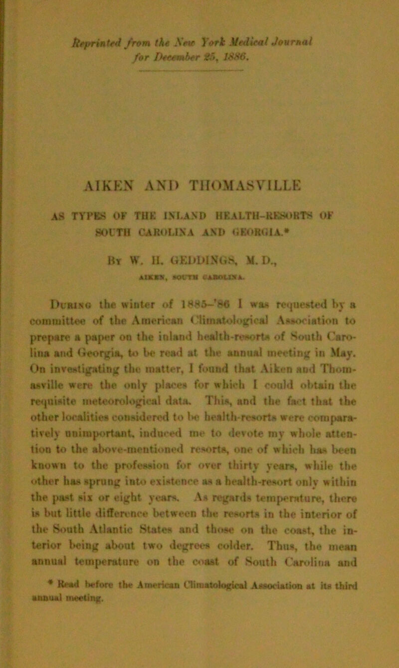 Reprinted from the AVw York Medical Journal for December £5, 1886. AIKEN AND THOM AST I LEE AS TYPES OF THK INLAND HEALTH-HK808T8 OF SOUTH CAROLINA AND OBOROIA.* Hr W. H. GEliDINiiS, M. D., AIMS, *OCTM «iKdUl. I>crin« the winter of 1885—’fMJ l wm requested by a committee of the American Climatological Association to prepare a paper on the inland health-resorts of South Caro- lina and Georgia, to be rend at the annual meeting in May. On investigating the matter, I found that Aiken and Thom- asville were the only places for which I could obtain the requisite meteorological data. This, and the tact that the other localities considered to be health-resorts were compara- tively unimportant, induced me to devote my whole atten- tion to the above-mentioned resorts, one of which has Wen known to the profession for over thirty years, while the other has sprung into existence as a health-resort only within the past six or eight years. As regards temperature, there is but little difference between the resorts in the interior of the South Atlantic States and those on the coast, the in- terior being about two degrees colder. Thus, the mean annual temperature on the coast of South Carolina and * Head before the American Climatohtgk-al Association at its third annual meeting.