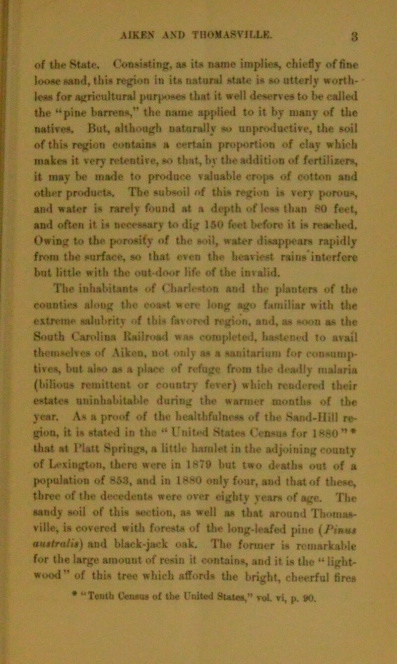 of the State. Consisting, as its name implies, chiefly of fine loose sand, this region in its natural state is so utterly worth- less for agricultural purpose* that it well deserves to In* called the “pine barrens,” the name applied to it by many of the natives. But, although naturally so unproductive, the soil of this region contains a certain proportion of clay which makes it very retentive, so that, by the addition of fertilizers, it may be made to produce valuable crops of cotton and other products. The subsoil of this region is very porous, and water is rarely found at a depth <*f les> than BO feet, and often it is necessary to dig 150 feet before it is reached. Owing to the porosity of the soil, water disappear* rapidly from the surface, so that even the heaviest rains interfere hut little with the out door life of the invalid. The inhabitants of Charleston and the planters of the counties along the coast were long ago familiar with the extreme salubrity >•( this favored region, and, as soon a* the South Carolina Railroad »»» completed, hastened to avail themselves of Aiken, not only as a sanitarium for consump- tives, but also a* a place of refuge from the deadly malaria (bilious remittent or country fever) which rendered their estates uninhabitable during the warmer months of the year. As a proof of the healtbfulness of the Sand-Hill re- gion, it is stated in the “ United States Census for 18#0M* that at Platt Springs, a little hamlet in the adjoining county of Lexington, there were in 1879 hut two deaths out of a population of 853, and in 1880 only four, and that of these, three of the decedent* were over eighty years of age. The sandy soil of this section, a* well a* that around Tbornas- ville, is covered w ith forest* of the long-leafed pine (Ptnus auMtrcilii) and black-jack oak. The former is remarkable for the large amount of resin it contains, and it is the “ light- wood of this tree which affords the bright, cheerful fires * “Tenth Census of the United States,” vol. vi, p. *0.