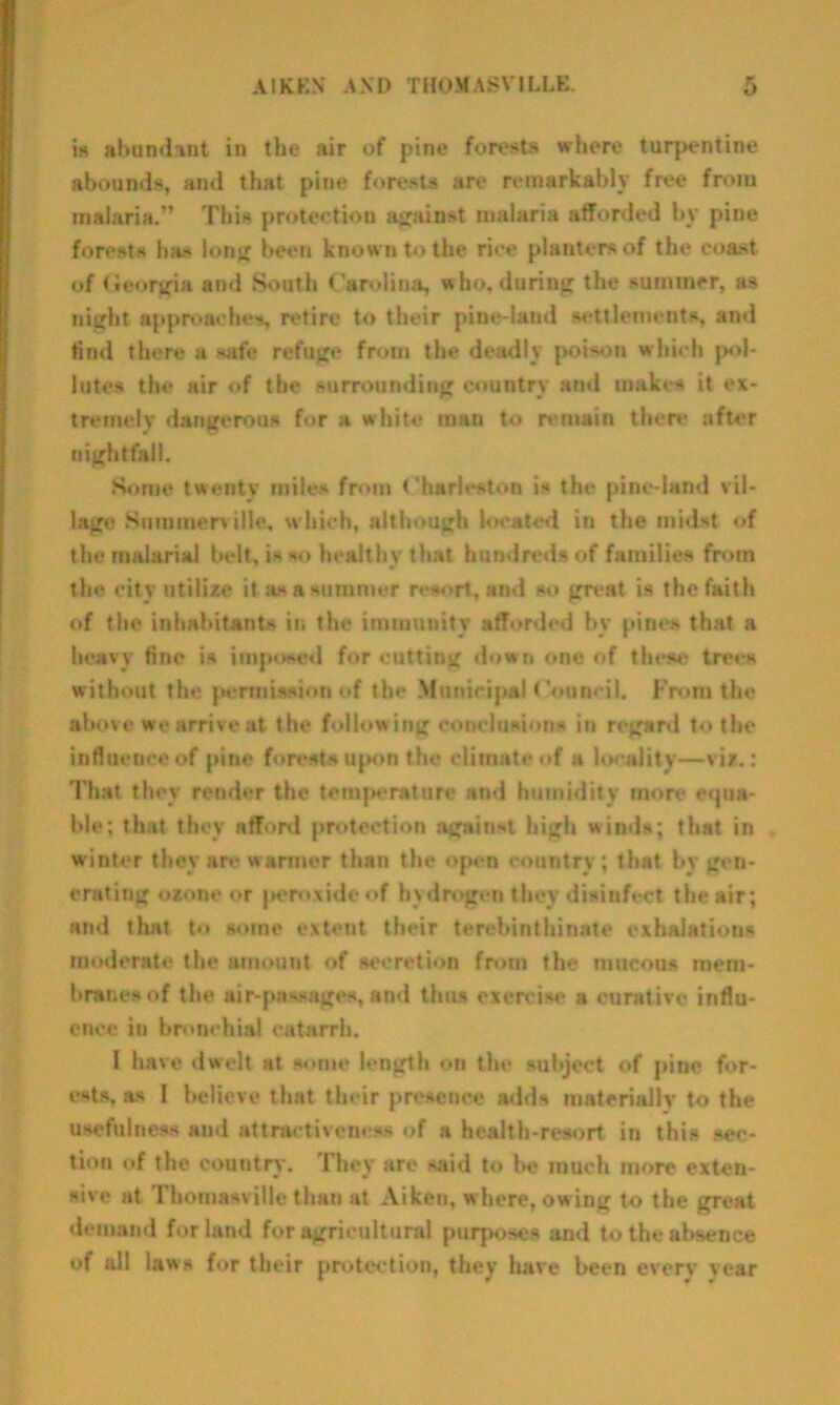 is abundant in the air of pine forests where turpentine abounds, and that pine forests are remarkably free from malaria.” This protection against malaria afforded by pine forests has long been known to the rice planters of the coast of Georgia and South Carolina, who, daring the summer, as night approaches, retire to their pine-land settlements, and find there a safe refuge from the deadly poison which jm»I- lutes the air of the surrounding country and makes it ex- tremely dangerous for a white man to remain there after nightfall. Some twenty mile* from Charleston is the pine-land vil- lage Summerville, which, although located in the midst of the malarial belt, is so healthy that hundreds of families from the city utilize it as a summer resort, and so great is the faith of the inhabitants in the immunity afforded by pines that a heavy fine is imposed for cutting down one of these trees without the permission of the Municipal Council. From the above we arrive at the following conclusion* in regard to the influence of pine forests upon the climate of a locality—viz.: That they render the temjH*rature and humidity more equa- ble; that they afford protection against high winds; that in winter they are warmer than the open country; that by gen- erating ozone or peroxide of hydrogen they disinfect the air; and that to some extent their terebinthinate exhalations moderate the amount of secretion from the mucous mem- branes of the air-passages, and thus exercise a curative influ- ence in bronchial catarrh. I have dwelt at some length on the subject of pine for- ests. as I believe that their presence adds materially to the usefulness aud attractiveness of a health-resort in this sec- tion of the country . They are said to be much more exten- sive at Thotuasville than at Aiken, where, owing to the great demand for land for agricultural purposes and to the absence of all laws for their protection, they have been every year