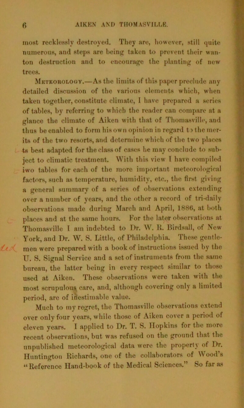 most recklessly destroyed. They are, liowever, still quite numerous, and steps are being taken to prevent their wan- ton destruction and to encourage the planting of new trees. Meteorolooy.—As the limits of this paper preclude any detailed discussion of the various elements which, when taken together, constitute climate, I have prepared a scries of tables, by referring to which the reader can compare at a glance the climate of Aiken with that of Thomasville, and thus be enabled to form his own opinion in regard t ■> the mer- its of the two resorts, and determine which of the two places ts best adapted for the class of cases he may conclude to sub- ject to climatic treatment. With this view 1 have compiled iwo tables for each of the more important meteorological factors, such sis temperature, humidity, etc., the first giving a general summary of a series of observations extending over a number of years, and the other a record of tri-daily observations made during March and April, 1880, at both places and at the same hours. For the later observations at Thomasville l am indebted to Dr. W. It. Birdsall, of New York, and Dr. W. S. Little, of Philadelphia. These gentle- i men were prepared with a book of instructions issued by the U. S. Signal Service and a set of instruments from the same bureau, the latter being in every respect similar to those used at Aiken. These observations were taken with the most scrupulous care, and, although covering only a limited period, are of inestimable value. Much to my regret, the Thomasville observations extend over only four years, while those of Aiken cover a period of eleven years. I applied to Dr. T. S. Ilopkins for the more recent observations, but was refused on the ground that the unpublished meteorological data were the property of Dr. Huntington Richards, one of the collaborators of Wood’s “ Reference Hand-book of the Medical Sciences.” So far as