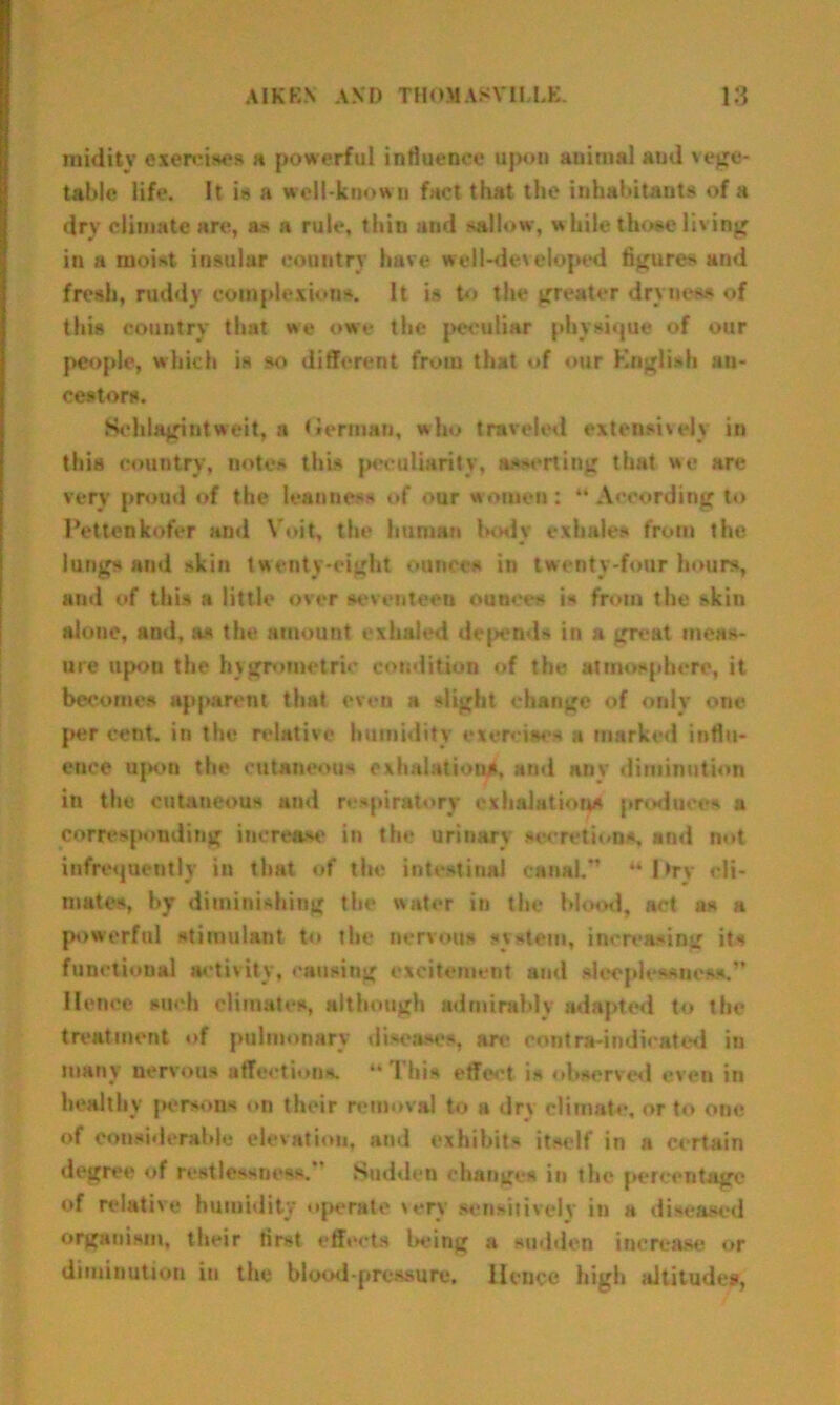 midity exercises a powerful influence upon animal and vege- table life. It is a well-known fact that the inhabitants of a dry climate are, as a rule, thin and sallow, while thoae living in a moist insular country have well-developed figures and fresh, ruddy complexions. It is to the greater dryness of this country that we owe the peculiar physique of our people, which is so different from that of our English an- cestors. Sehlagintweit, a German, who traveled extensively in this country, notes this peculiarity, assertiug that we are very proud of the leanness of our women: “According to Pettenkofer and Vo it, the human body exhales from the lungs and skin twenty-eight ounces in twenty-four hours, and of this a little over seventeen ounces is from the skin alone, and, as the amount exhaled depends in a great meas- ure upon the h\geometric condition of the atmosphere, it becomes apparent that even a slight change of only one per cent, in the relative humidity exercises a marked influ- ence upon the cutaneous exhalation^, and any diminution in the cutaneous ami respiratory exhalations produce* a corresponding increase in the urinary secretions, and not infrequently in that of the intestinal canal.” “ 1 >rv cli- mates, by diminishing tbe water in the blood, act as a powerful stimulant to the nervous system, increasing its functional activity, causing excitement and sleeplessness.” Hence such climates, although admirably adapted to the treatment of pulmonary diseases, are contra-indicated in many nervous affections. “ ! his effect is observed even in healthy persons on their removal to a dry climate, or to one of considerable elevation, and exhibits itself in a certain degree of restlessness.” Sudden changes in the percentage of relative humidity operate very sensitively in a diseased organism, their first effects l>eing a sudden increase or diminution in the blood-pressure. Hence high altitudes.
