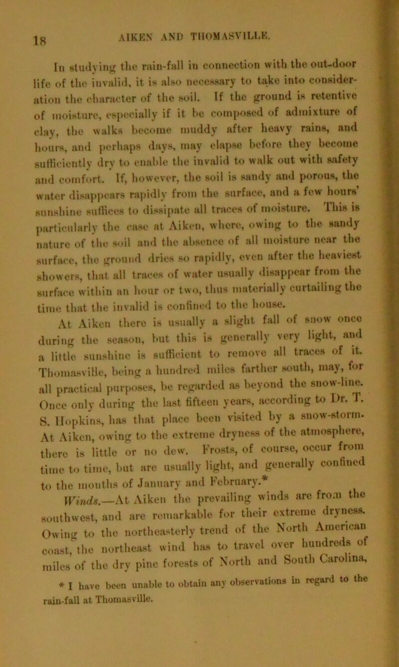 is In studying the rain-fall in connection with the out-door life of the invalid, it is also necessary to take into consider- ation the character of the soil. If the ground is retentive of moisture, especially if it be composed of admixture of clay, the walks become muddy after heavy rains, and hours, and perhaps days, may elapse before they become sufficiently dry to enable the invalid to walk out with safety and comfort. If, however, the soil is sandy and porous, the water disappears rapidly from the surface, and a few hours’ sunshine suffices to dissipate all traces of moisture. Ihis is particularly the ease at Aiken, where, owing to the sandy nature of the soil and the absence of all moisture near the surface, the ground dries so rapidly, even after the heaviest showers, that all traces of water usually disappear from the surface within an hour or two, thus materially curtailing the time that the invalid is confined to the house. At Aiken there is usually a slight fall of snow once during the season, but, this is generally very light, and a little sunshine is sufficient to remove all traces of it. ThomasviHe, being a hundred miles farther south, may, for all practical purposes, be regarded as beyond the snow line. Once only during the last fifteen years, according to Dr. T. s. Hopkins, has that place been visited by a snow-storm. At Aiken, owing to the extreme dryness of the atmosphere, there is little or no dew. Frosts, of course, occur from time to time, but are usually light, and generally confined to the months of January and February. Winds.—At Aiken the prevailing winds are from the southwest, and are remarkable for their extreme dryness. Owing to the northeasterly trend of the North American coast, the northeast wind has to travel over hundreds of miles of the dry pine forests of North and South Carolina, * I have been unable to obtain any observations in regard to the rain-fall at ThomasviHe.