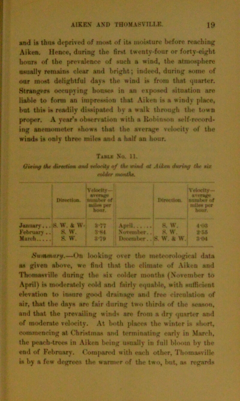 and i» thns deprived of moat, of its moisture before reaching Aiken. Hence, during the first twenty-four or forty-eight hours of the prevalence of such a wiud, the atmosphere usually remains clear and bright; indeed, during some of our most delightful days the wind is from that quarter. Strangers occupying houses in an exposed situation are liable to form an impression that Aiken is a windy place, but this is readily dissipated by a walk through the town projwr. A year’s observation with a Robinson self-rtx'ord- ing anemometer shows that the average velocity of the winds is only three miles ami a half an hour. Taaut No. 11, Oituttff the directum and tedoedy of the mud at A Hen during the six colder month*. Vdorlty-: jVetodtjr— sif-rajp' Dirrviiijn. nitmlwr of | rMrwtkm number of mil* pw j miles per hour. ] boor. January ... S. W. & W t*77 April..... I 8. W. 4*0* February .. 8. W. 3H4 November.. K W. j 2&A March 8?» lb < eraber.. S W A W 3 04 Suhhh ary.—On looking over the meteorological data as given above, we find that the climate of Aiken and Tbomasville during the six colder months (November to April) is moderately cold and fairly equable, with sufficient elevation to insure good drainage and free circulation of air, that the days arc fair during two thirds of the season, and that the prevailing winds are from a dry quarter and of moderate velocity. At both places the winter is short, commencing at Christmas and terminating early in March, the peach-trees in Aiken being usually in full bloom by the end of February. <’ompared with each other, Thoinasville is by a few degrees the warmer of the two, but, as regards