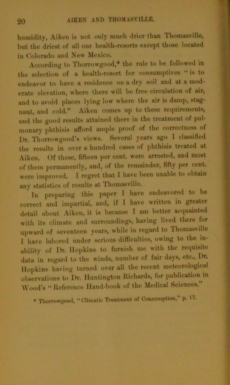 humidity, Aiken is not only much drier than Thomasville, but the driest of all our health-resorts except those located in Colorado and New Mexico. According to Thorrowgood,* the rule to be followed in the selection of a health-resort for consumptives “ is to endeavor to have a residence on a dry soil and at a mod- erate elevation, where there will be free circulation of air, and to avoid places lying low' where the air is damp, stag- nant, and cold.” Aiken comes up to these requirements, and the good results attained there in the treatment of pul- monary phthisis afford ample proof of the correctness of Dr. Thorrowgood’s views. Several years ago I classified the results in over a hundred cases of phthisis treated at Aiken. Of these, fifteen per cent, were arrested, and most of them permanently, and, of the remainder, fifty per cent, were improved. I regret that I have been unable to obtain any statistics of results at rhomasville. In preparing this paper 1 have endeavored to be correct and impartial, and, if I have written in greater detail about Aiken, it is because I am better acquainted with its climate and surroundings, having lived there tor upward of seventeen years, while in regard to Thomasville I have labored under serious difficulties, owing to the in- ability of Dr. Hopkins to furnish me with the requisite data in regard to the winds, number of fair days, etc.. Dr. Hopkins having turned over all the recent meteorological observations to Dr. Huntington Richards, for publication in Wood’s “ Reference Hand-book of the Medical Sciences. * Thorrowgood, “Climatic Treatment of Consumption, p. 17.