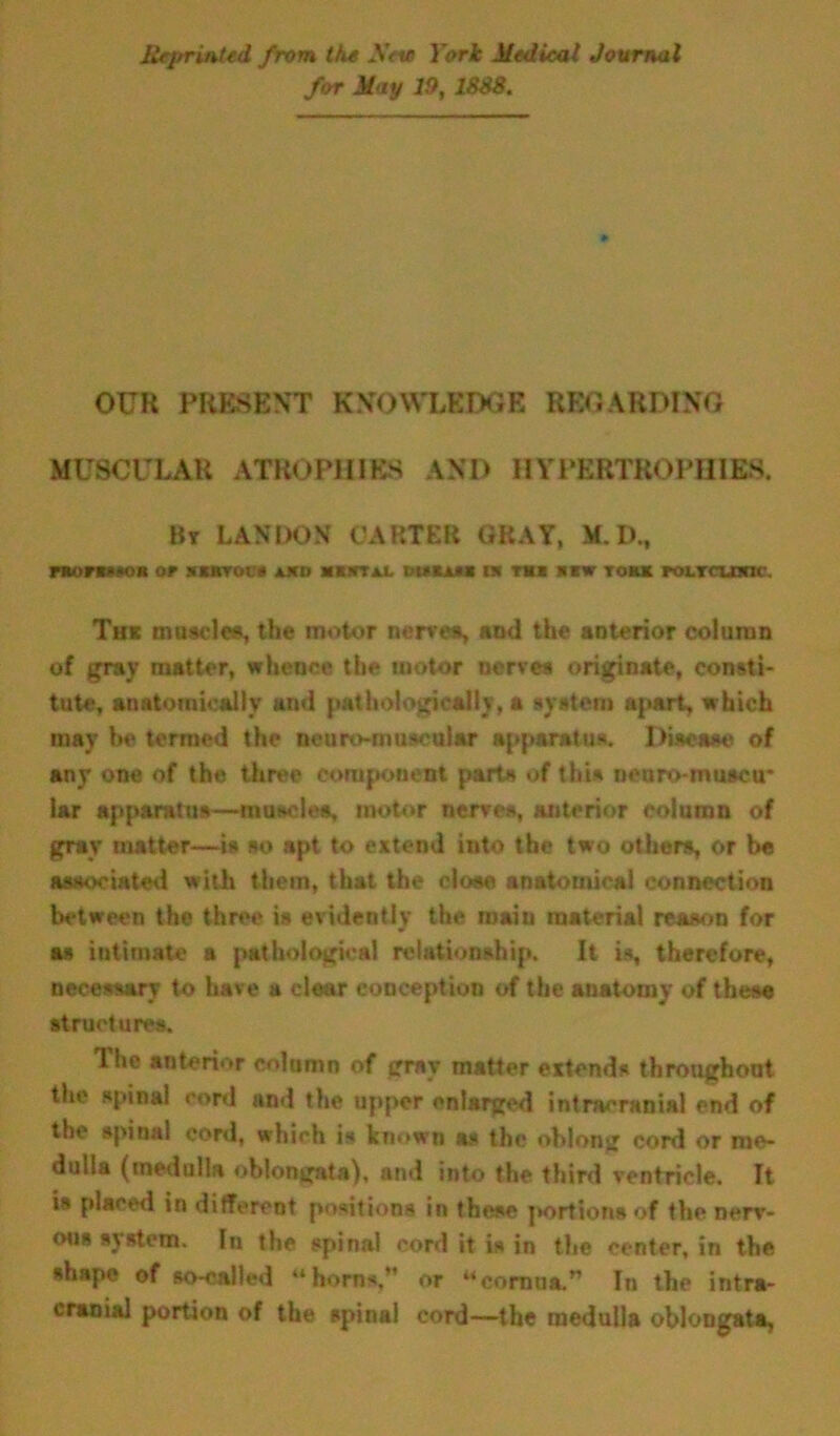 Reprinted from the Sev York Medical Journal for May 19, 18S8. OUR PRESENT KNOWLEDGE REGARDING MUSCULAR ATROPHIES AND HYPERTROPHIES. Bt LANDON CARTER GRAY, M.D., morsMon or snrrot:* **itt*x bituu in th* «w torn roLTcmnc. Thit museles, the motor nerves, sod the anterior column of gray matter, whence the motor nerve* originate, consti- tute, anatomically and pathologically, a system apart, which may be termed the neuro-museular apparatus. Disease of any one of the three component parts of this nearo-nmacir lar apparatus—muscle*, motor nerves, anterior column of gray matter—is so apt to extend into the two others, or be associated with them, that the cloee anatomical connection between tho three is evidently the main material reason for as intimate a pathological relationship. It is, therefore, necessary to have a clear conception of the anatomy of these structures. The anterior column of gray matter extends throughout the spinal cord and the upper enlarged intracranial end of the spinal cord, which is known as the oblong cord or me- dulla (medulla oblongata), and into the third ventricle. It is placed in different positions in these portions of the nerv- ous system. In the spinal cord it is in the center, in the shape of so-called “horn*,M or “cornua.” In the intra- cranial portion of the spinal cord-—the medulla oblongata,