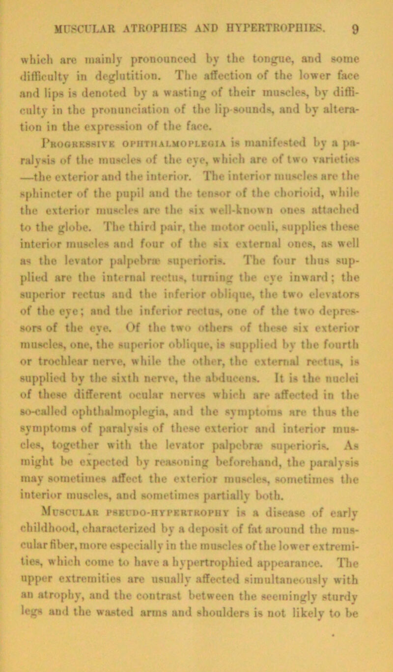 which are mainly pronounced by the tongue, and some difficulty in deglutition. The affection of the lower face and lips is denoted by a wasting of their muscles, by diffi- culty in the pronunciation of the lip sounds, and by altera- tion in the expression of the face. Progressive ophthalmoplegia is manifested by a pa- ralysis of the muscles of the eye, which are of two varieties —the exterior and the interior. The interior muscles are the sphincter of the pupil and the tensor of the chorioid, while the exterior muscles are the six well-known ones attached to the globe. The third pair, the motor oculi, supplies these interior muscles and four of the six external ones, as well as the levator palpebne snperioris. The four thus sup- plied are the internal rectus, turning the eye inward; the superior rectus and the inferior oblique, the two elevators of the eye; and the inferior rectus, one of the two depres- sors of the eye. Of the two others of these six exterior muscles, one, the superior oblique, is supplied by the fourth or trochlear nerve, while the other, the external rectos, is supplied by the sixth nerve, the abducens. It is the nuclei of those different ocular nerves which are affected in the so-called ophthalmoplegia, and the symptoms are thus the symptoms of paralysis of these exterior and interior mus- cles, together with the levator palpebra* superioris. As might he expected by reasoning beforehand, the paralysis may sometimes affect the exterior muscles, sometimes the interior muscles, and sometimes partially both. Muscular pseudo-hypertrophy is a disease of early childhood, characterized by a deposit of fat around the mus- cular fiber, more especially in the muscles of the lower extremi- ties, which come to have a hypertrophied appearance. The upper extremities are usually affected simultaneously with an atrophy, and the contrast between the seemingly sturdy legs ainl the wasted arms and shoulders is not likely to he