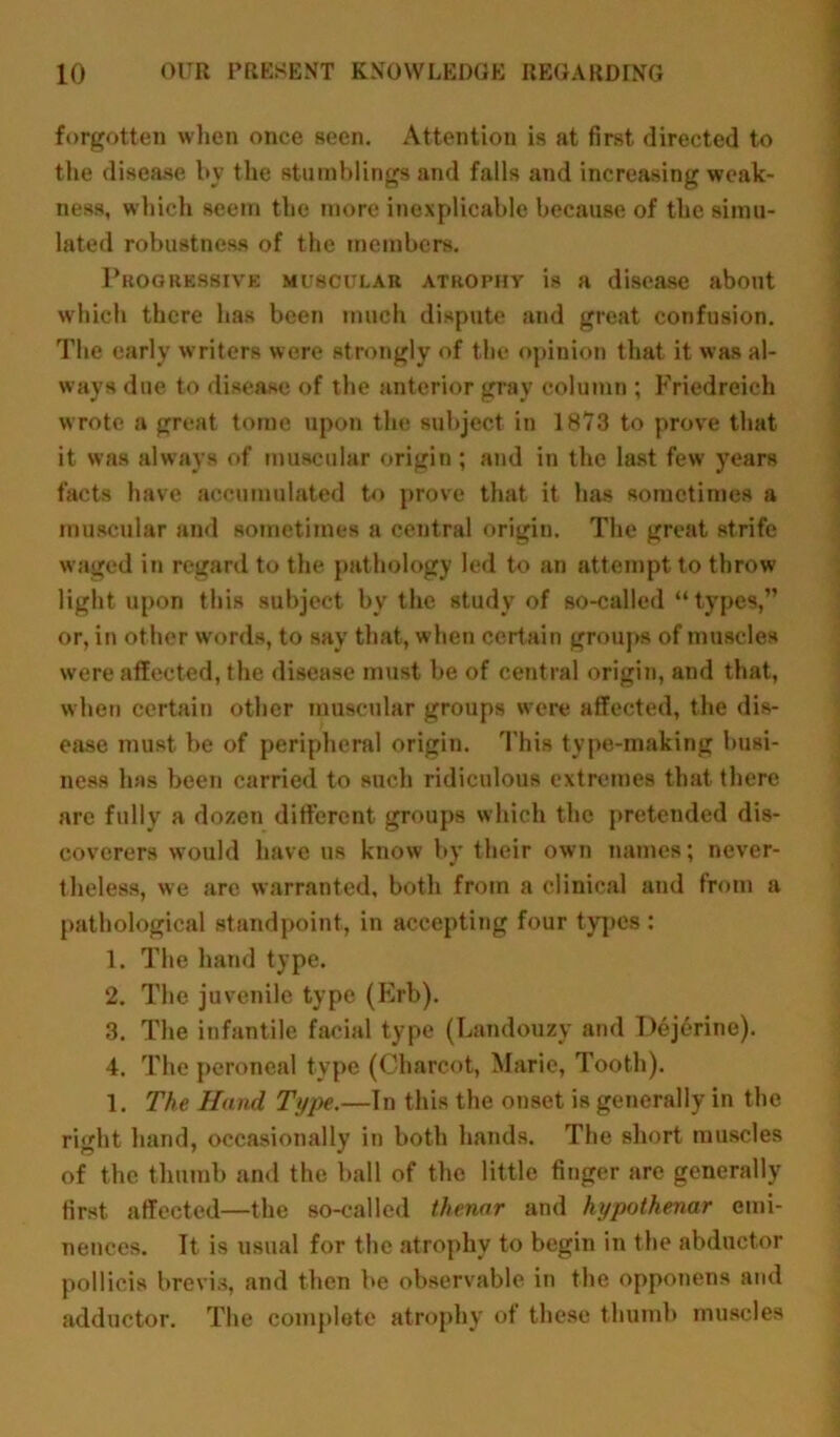 forgotten when once seen. Attention is at first directed to the disease by the stumblings and falls and increasing weak- ness, which seem the more inexplicable because of the simu- lated robustness of the members. Progressive muscular atrophy is a disease about which there has been much dispute and great confusion. The early writers were strongly of the opinion that it was al- ways due to disease of the anterior gray column ; Friedreich wrote a great tome upon the subject in 1873 to prove that it was always of muscular origin; and in the last few years facts have accumulated to prove that it has sometimes a muscular and sometimes a central origin. The great strife waged in regard to the pathology led to an attempt to throw light upon this subject by the study of so-called “ types,” or, in other words, to say that, when certain groups of muscles were affected, the disease must be of central origin, and that, when certain other muscular groups were affected, the dis- ease must be of peripheral origin. This type-making busi- ness has been carried to such ridiculous extremes that there are fully a dozen different groups which the pretended dis- coverers would have us know by their own names; never- theless, we arc warranted, both from a clinical and from a pathological standpoint, in accepting four types : 1. The hand type. 2. The juvenile type (Erb). 3. The infantile facial type (Landouzy and Dejerine). 4. The peroneal type (Charcot, Marie, Tooth). 1. The Hand Type.—In this the onset is generally in the right hand, occasionally in both hands. The short muscles of the thumb and the ball of the little finger are generally first affected—the so-called thenar and hypothenar emi- nences. It is usual for the atrophy to begin in the abductor pollicis brevis, and then be observable in the opponens and adductor. The complete atrophy of these thumb muscles