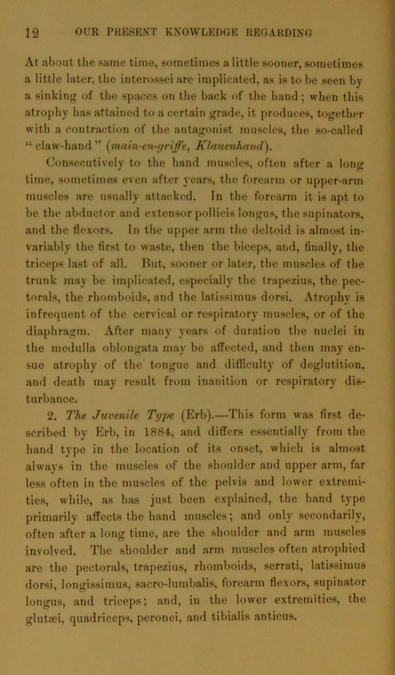 At about the same, time, sometimes a little sooner, sometimes a little later, the interossei are implicated, as is to be seen by a sinking of the spaces on the back of the hand ; when this atrophy has attained to a certain grade, it produces, together with a contraction of the antagonist muscles, the so-called “ claw-hand ” (main-en-yriffe, Klauenhaud). Consecutively to the hand muscles, often after a long time, sometimes even after years, the forearm or upper-arm muscles are usually attacked. In the forearm it is apt to be the abductor and extensor polHcis longus, the supinators, and the flexors. In the upper arm the deltoid is almost in- variably the first to waste, then the biceps, and, finally, the triceps last of all. But, sooner or later, the muscles of the trunk may be implicated, especially the trapezius, the pec- torals, the rhomboids, and the latissimus dorsi. Atrophy is infrequent of the cervical or respiratory muscles, or of the diaphragm. After many years of duration the nuclei in the medulla oblongata may be affected, and then may en- sue atrophy of the tongue and difficulty of deglutition, and death may result from inanition or respiratory dis- turbance. 2. The Juvenile Type (Erb).—This form was first de- scribed by Erb, in 1884, and differs essentially from the hand type in the location of its onset, which is almost always in the muscles of the shoulder and upper arm, far less often in the muscles of the pelvis and lower extremi- ties, while, as has just been explained, the hand type primarily affects the hand muscles; and only secondarily, often after a long time, are the shoulder and arm muscles involved. The shoulder and arm muscles often atrophied are the pectorals, trapezius, rhomboids, serrati, latissimus dorsi, longissimus, sacro-lumbalis, forearm flexors, supinator longus, and triceps; and, in the lower extremities, the glutfei, quadriceps, peronei, and tibialis anticus.