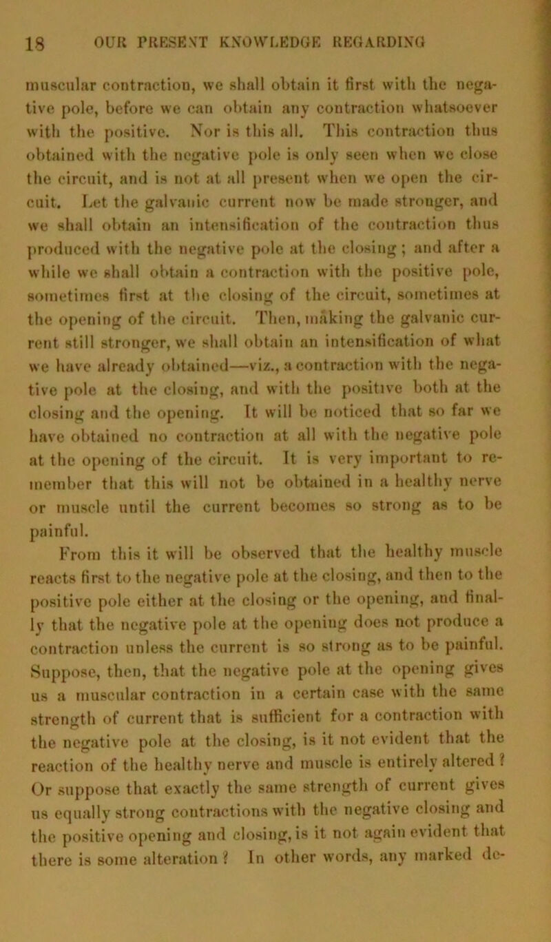 muscular contraction, we shall obtain it first with the nega- tive pole, before we can obtain any contraction whatsoever with the positive. Nor is this all. This contraction thus obtained with the negative pole is only seen when we close the circuit, and is not at all present when we open the cir- cuit. Let the galvanic current now be made stronger, and we shall obtain an intensification of the contraction thus produced with the negative pole at the closing; and after a while we shall obtain a contraction with the positive pole, sometimes first at the closing of the circuit, sometimes at the opening of the circuit. Then, making the galvanic cur- rent still stronger, we shall obtain an intensification of what we have already obtained—viz., a contraction with the nega- tive pole at the closing, and with the positive both at the closing and the opening. It will be noticed that so far we have obtained no contraction at all with the negative pole at the opening of the circuit. It is very important to re- member that this will not be obtained in a healthy nerve or muscle until the current becomes so strong as to be painful. From this it will be observed that the healthy muscle reacts first to the negative pole at the closing, and then to the positive pole either at the closing or the opening, and final- ly that the negative pole at the opening does not produce a contraction unless the current is so strong as to be painful. Suppose, then, that the negative pole at the opening gives us a muscular contraction in a certain case with the same strength of current that is sufficient for a contraction with the negative pole at the closing, is it not evident that the reaction of the healthy nerve and muscle is entirely altered ? Or suppose that exactly the same strength of current gives us equally strong contractions with the negative closing and the positive opening and closing, is it not again evident that there is some alteration ? In other words, any marked de-