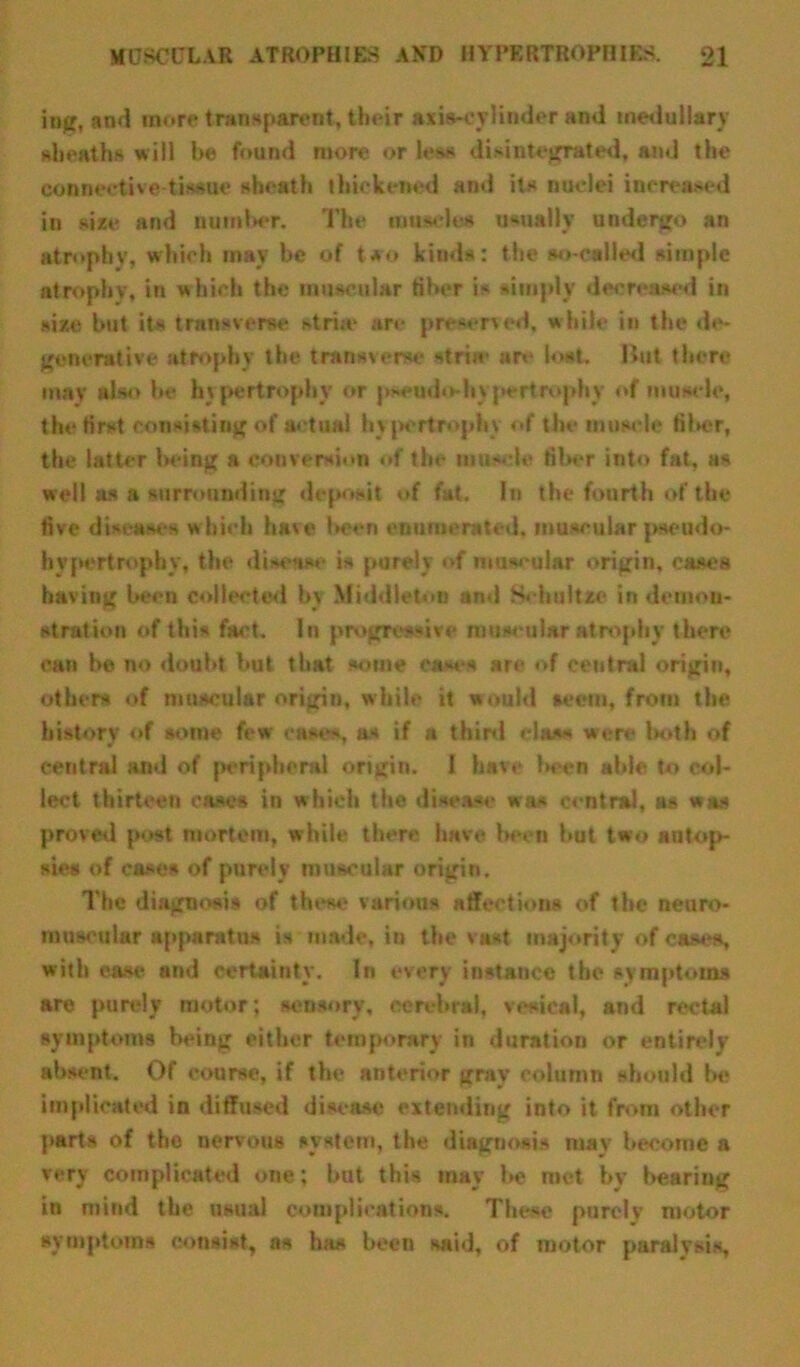 iug, and more transparent, their axis-cylinder and medullary sheaths will be found more or lea* disintegrated, and the connective-tissue sheath thickened and its nuclei increased in size and number. The muscle* usually undergo an atrophy, which may be of two kinds: the so-called simple atrophy, in which the muscular fiber is simply decreased in size but it* transverse *tri;e are preserved, while in the de- generative atrophy the transverse striw are lost. Hut there may also he hypertrophy or pseudo-hypertrophy of muscle, the first consisting of actual hypertrophy of the muscle fiber, the latter being a conversion of the muscle fiber into fat, a* well as a surrounding deposit of fat. In the fourth of the five diseases which have l«*en enumerated, museular pseudo- hypertrophy, the disease is purely of muscular origin, cases having been collected by Middleton and S< hultze in demon- stration of this fact. In progressive muscular atrophy there can be no doubt but that some cases are of central origin, others of muscular origin, while it would seem, from the history of some few eases, as if a thiol class were both of central and of peripheral origin. I have been able to col- lect thirteen ease* in which the disease was central, as was proved post mortem, while there have been but two autop- sies of cases of purely muscular origin. The diagnosis of these various affections of the neuro- muscular apparatus is made, in the vast majority of caw**, with case and certainty. In every instance the symptoms are purely motor; sensory, cerebral, vesical, and rectal symptoms being either temporary in duration or entirely absent. Of course, if the anterior gray column should be implicated in diffused disease extending into it from other part* of the nervous system, the diagnosis may become a very complicated one: but this may be met by bearing in mind the usual complications. These purely motor symptoms consist, as ha* been said, of motor paralysis.