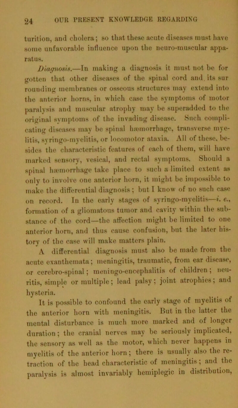 turition, and cholera; so that these acute diseases must have sonic unfavorable influence upon the neuro-muscular appa- ratus. Diagnosis.—In making a diagnosis it must not be for gotten that other diseases of the spinal cord and. its sur rounding membranes or osseous structures may extend into the anterior horns, in which case the symptoms of motor paralysis and muscular atrophy may be superadded to the original symptoms of the invading disease. Such compli- cating diseases may be spinal Inomorrhage, transverse mye- litis, svringo-myelitis, or locomotor ataxia. All of these, be- sides the characteristic features of each of them, will have marked sensory, vesical, and rectal symptoms. Should a spinal haemorrhage take place to such a limited extent as only to involve one anterior horn, it might be impossible to make the differential diagnosis ; but I know of no such case on record. In the early stages of syringo-myelitis—i. e., formation of a gliomatous tumor and cavity within the sub- stance of the cord—the affection might be limited to one anterior horn, and thus cause confusion, but the later his- tory of the case will make matters plain. A differential diagnosis must also be made from the acute exanthemata; meningitis, traumatic, from ear disease, or cerebro-spinal ; meningo-encephalitis of children ; neu- ritis, simple or multiple; lead palsy; joint atrophies; and hysteria. It is possible to confound the early stage of myelitis of the anterior horn with meningitis. But in the latter the mental disturbance is much more marked and of longer duration; the cranial nerves may be seriously implicated, the sensory as well as the motor, which never happens in myelitis of the anterior horn; there is usually also the re- traction of the head characteristic of meningitis; and the paralysis is almost invariably hemiplegic in distribution,