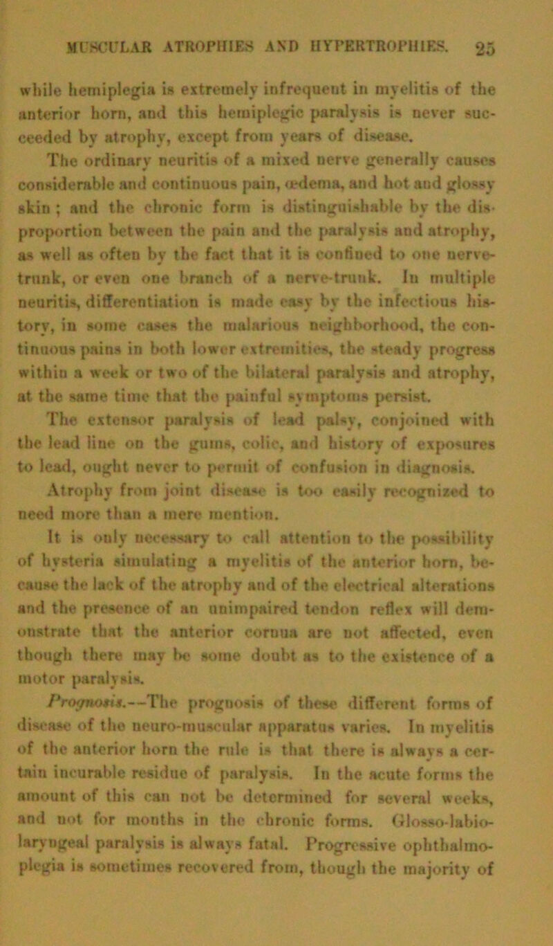 while hemiplegia is extremely infrequent in myelitis of the anterior horn, ami this hemiplegic paralysis is never suc- ceeded bv atrophy, except from years of disease. The ordinary neuritis of a mrxed nerve generally causes considerable and continuous pain, oedema, and hot and glossy skin ; and the chronic form is distinguishable by the dis- proportion between the pain and the paralysis and atrophy, as well as often by the fact that it is confined to one uerve- trunk, or even one branch of a nerve-trunk. In multiple neuritis, differentiation is made easy by the infectious his- tory, in some cases the malarious neighborhood, the con- tinuous pains in both lower extremities, the steady progress within a week or two of the bilateral paralysis and atrophy, at the same time that the painful symptoms persist. The extensor paralysis of lead palsy, conjoined with the lead line on the gums, colic, and history of exposures to lead, ought never to permit of confusion in diagnosis. Atrophy from joint disease is too easily recognized to need more than a mere mention. It is only necessary to call attention to the possibility of hysteria simulating a myelitis of the anterior horn, be- cause the lack of the atrophy and of the electrical alterations and the presence of an unimpaired tendon reflex will dem- onstrate that the anterior cornua are not affected, even though there may 1h« some doubt as to the existence of a motor paralysis. Prot/nosts.—The prognosis of these different forms of disease of the neuro-muscular apparatus varies. In myelitis of the anterior horn the rule is that there is always a cer- tain incurable residue of paralysis. In the acute forms the amount of this can not be determined for several weeks, and not for months in the chronic forms. Giosso-labio- laryngeal paralysis is always fatal. Progressive ophthalmo- plegia is sometimes recovered from, though the majority of