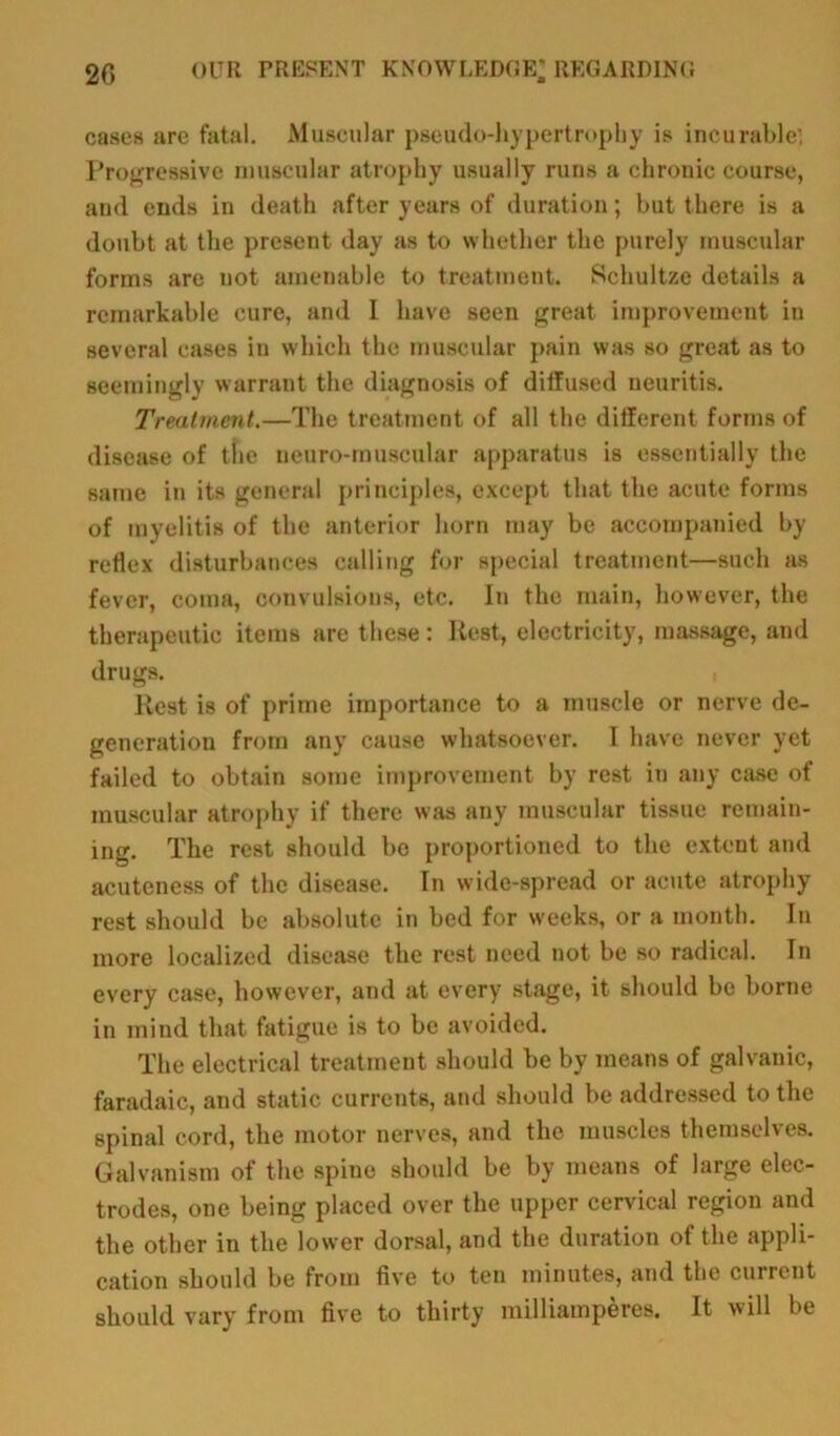 cases are fatal. Muscular pseudo-hypertrophy is incurable; Progressive muscular atrophy usually runs a chronic course, and ends in death after years of duration; but there is a doubt at the present day as to whether the purely muscular forms are uot amenable to treatment. Schultze details a remarkable cure, and I have seen great improvement in several cases in which the muscular pain was so great as to seemingly warrant the diagnosis of diffused neuritis. Treatment.—The treatment of all the different forms of disease of the neuro-muscular apparatus is essentially the same in its general principles, except that the acute forms of myelitis of the anterior horn may be accompanied by reflex disturbances calling for special treatment—such as fever, coma, convulsions, etc. in the main, however, the therapeutic items are these: Rest, electricity, massage, and drugs. Rest is of prime importance to a muscle or nerve de- generation from any cause whatsoever. I have never yet failed to obtain some improvement by rest in any case of muscular atrophy if there was any muscular tissue remain- ing. The rest should be proportioned to the extent and acuteness of the disease. In wide-spread or acute atrophy rest should be absolute in bed for weeks, or a month. In more localized disease the rest need not be so radical. Tn every case, however, and at every stage, it should be borne in mind that fatigue is to be avoided. The electrical treatment should be by means of galvanic, faradaic, and static currents, and should be addressed to the spinal cord, the motor nerves, and the muscles themselves. Galvanism of the spine should be by means of large elec- trodes, one being placed over the upper cervical region and the other in the lower dorsal, and the duration of the appli- cation should be from five to ten minutes, and the current should vary from five to thirty milliamperes. It will be