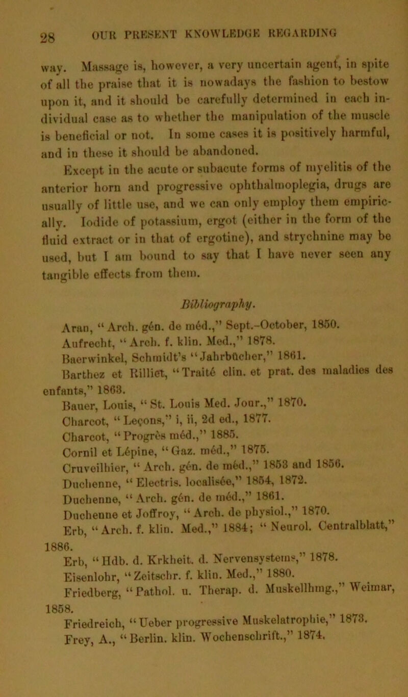 way. Massage is, however, a very uncertain agent, in spite of all the praise that it is nowadays the fashion to bestow upon it, and it should be carefully determined in each in- dividual case as to whether the manipulation of the muscle is beneficial or not. In some cases it is positively harmful, and in these it should be abandoned. Except in the acute or subacute forms of myelitis of the anterior horn and progressive ophthalmoplegia, drugs are usually of little use, and we can only employ them empiric- ally. Iodide of potassium, ergot (either in the form of the fluid extract or in that of ergotine), and strychnine may be used, but I am bound to say that I have never seen any tangible effects from them. Bibliography. Aran, “Arch. g6n. de mdd.,” Sept.-October, 1850. Aufrecht, “Arch. f. klin. Med.,'1 1878. Baerwinkel, Schmidt’s “ JahrbGcher,” 1861. Barthez et Rilliet, “Trait6 clin. et prat, des maladies des enfants,” 1863. Bauer, Louis, “ St. Louis Med. Jour.,” 1870. Charcot, “ Lemons,” i, ii, 2d ed., 1877. Charcot, “Progres m6d.,” 1885. Cornil et L6pine, “Gaz. m6d.,” 1875. Cruveilhier, “Arch. gen. de mfcd.,” 1853 and 1856. Duchenne, “ Electris. localis6e,” 1854, 18/2. Dnchenne, “Arch. g6n. de mod.,” 1861. Duchenne et Joffroy, “ Arch, de physiol.,” 1870. Erb, “Arch. f. klin. Med.,” 1884; “ Neurol. Centralblatt,” 1886. Erb, “ Hdb. d. Krkheit. d. Nervensystems,” 1878. Eisenlohr, “Zoitschr. f. klin. Med., 1880. Friedberg, “ Pathol. u. Therap. d. Muskellhrag.,” Weimar, 1858. Friedreich, “Ueber progressive Muskelatrophie,” 1873. Frey, A., “Berlin, klin. Wochenschrift.,” 1874.