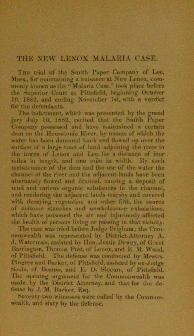 THE NEW LENOX MALARIA CASE. Thk trial of the Smith Paper Company of Lee, Mass., for maintaining a nuisance at New Lenox, com- monly known as the * Malaria Case,’’ took place l>cfore the Superior Court at Pittsfield, beginning October 10, 18h2. and ending November 1st, with a verdict for the defendants. The indictment, which was presented by the grand jury .July 10, 1882. recited that the Smith Paper Company possessed and have maintained a certain dam on the Housa tonic River, by means of which the water has been dammed back and flowed up over the surface of a large tract of land adjoining the river in the towns of Lenox and Lee, for a distance of four miles in length, and one mile in width. By such maintenance of the dam and the use of the water the channel of the river and the adjacent lands have been alternately flowed and drained, causing a deposit of mud and various organic substance* in the channel, and rendering the adjacent lands marshy ami covered with decaying vegetation and other filth, the source of noisome stenches and unwholesome exhalations, which have poisoned the air and injuriously affected the health of persons living or passing in that vicinity. The case wits tried before Judge Brigham; the Com- monwealth was represented by District-Attorney A. .1. Waterman, assisted by Hon. Justin Dewey, of (»re»t Harrington, Thomas Post, of Lenox, and E M. Wood, of Pittsfield. The defense was conducted by Messrs. Pinirree and Barker, of Pittsfield, assisted by ex-Judge N >ule, of Boston, and E. 1). Slocum, of Pittsfield. I'ht* opening argument for the Commonwealth was made by the District Attorney, and that for the de- fense by J. M. Barker. F.sq. Seventy-two witnesses were called by the Common- wealth, and sixty by the defense.