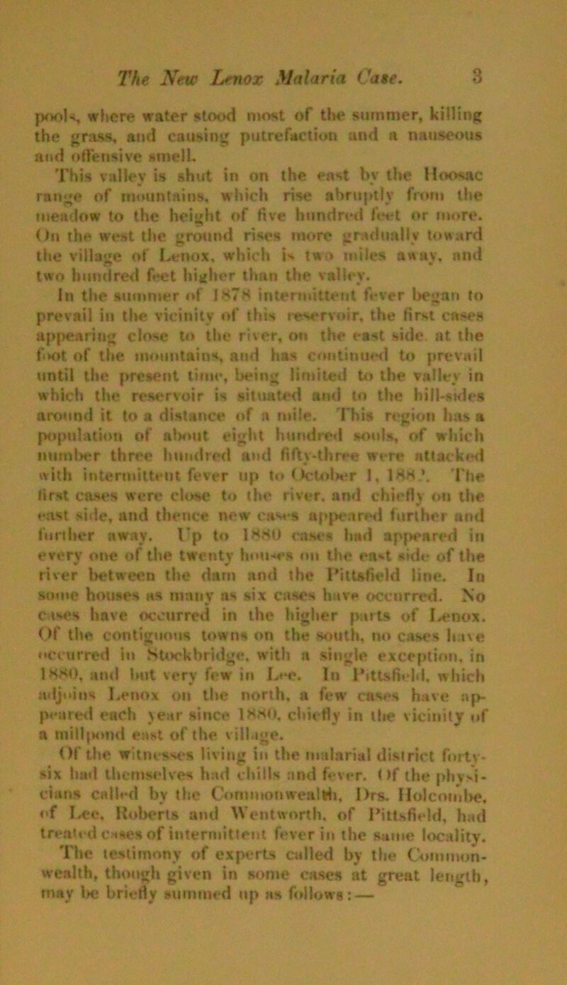 pools, where water stood most of the summer, killing the grass, and causing putrefaction and a nauseous and offensive smell. This valley is shut in on the east bv the Hoosac range of mountains, which rise abruptly from the meadow to the height of five hundred feet or more. On the west the ground rises more gradually toward the village of Lenox, which is two miles away, and two hundred feet higher than the valley. In the summer of 1*7* intermittent fever began to prevail in the vicinity of this reservoir, the first cases appearing close to the river, on the east side at the ft*0t of the mountains, and has continued to prevail until the present time, being limited to the valley in which the reservoir is situated ami to the hill-sides around it to a distance of a mile. 1'his region has a population of about eight hundred souls, of which number three hundred and fifty-three were nttaeked with intermittent fever up to October 188 \ The first cases were close to the river, and chiefly on the yr east side, and thence new cases appeared further ami further away, l*p to 1*80 cases had appeared In every one of the twenty houses on the ea*-t side of the river between the dam and the Pittsfield line. In some houses as many as six cases have occurred. No cases have occurred in the higher parts of Lenox. Of the contiguous towns on the south, no cases have occurred in Stock bridge, with a single exception, in 1880. and but very few in Lee. In Pittsfield, which adjoins Lenox on the north, a few cases have ap- peared each >ear since 1880, chiefly in the vicinity of a millpond east of the village. Of the witnesses living in the malarial district forty- six had themselves had chills and fever, t >f the physi- cian* called by the Commonwealth, l>rs. Holcombe, of I.ee, Roberta and Wentworth, of Pittsfield, bad treated cases of intermittent fever in the same locality. The testimony of experts culled by the Common- wealth, though given in some cases at great length, may Ik; briefly summed up as follows: —