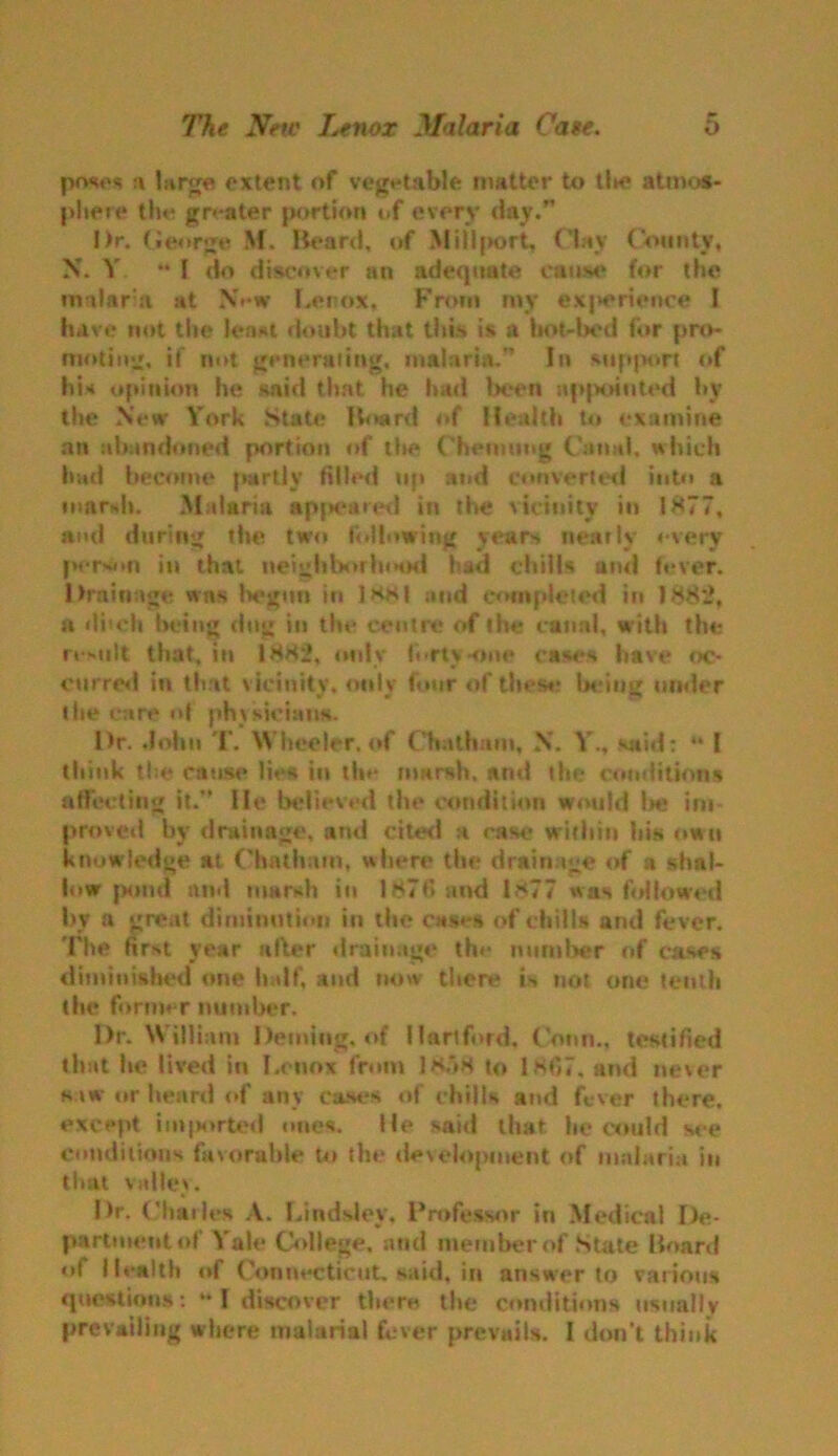 a large extent of vegetable matter to tlie atmos- phere the greater portion of every day.” I)r. George M. Heard, of Millport, Clay County, X. V ** f do discover an adequate cause for the malaria at New Lenox, From my experience I have not the least doubt that this is a hot-bed for pro- moting, if not generating, malaria.” In support of his opinion he said that he had been appointed by the New Y’ork State Hoard of Health to examine an abandoned portion of the Chemung Canal, which had become partly filled up and converted into a marsh. Malaria apj*eared in the vicinity in 1 ><77, ami during the two following years nearly ♦•very person in that neighborhood had chills and fever. Drainage wns begun in ]hs| and completed in 1882, n dhch being dug in the centre of the canal, with the result that, in 1HH2, only forty-one cases have oc- curred in that vicinity, only four of these being tinder the Care of physicians. Dr. John T. Wheeler. of Chatham, N. Y., said: I think the cause lies in the marsh, and the conditions affecting it.” He believed the condition would be im- proved by drainage, and cited a case within bis own knowledge at Chatham, where the drainage of a shal- low pond and marsh in 1876 and 1*77 was followed by a great diminution in the cases of chills and fever. The first year after drainage the number of cases diminished one half, and now there is not one tenth the former number. Dr. William Deming, of Hartford, Conn., testified that be lived in Lenox from 1858 to 1H67, and never saw or beard of any cases of chills and fever there, except imported ones. He said that he could see conditions favorable to the develojmient of malaria in that valley. Dr. ('Italics A. Lindslev. Professor in Medical De- partment of Yale College, and member of State Hoard of Health of Connecticut, said, in answer to various questions: “I discover there the conditions usually prevailing where malarial fever prevails. I don't think