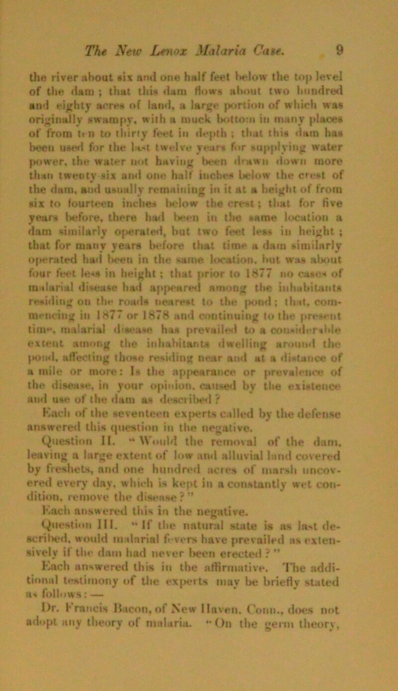 the river about six ami one half feet below the top level of the dam ; that this dam flows about two hundred and eighty acres of land, a large portion of w hich was originally swampy, with a muck bottom in many places of from ten to thirty feet in depth ; that this dam has been used for the l*.-t twelve years for supplying water power, the water not having been drawn down more than twenty six and one half inches below the cre*t of the dam, and usually remaining in it at a height of from six to fourteen inches below the crest ; that for five years before, there had been in the same location a dam similarly operated, hut two feet less in height ; that for many years before that time a dam similarly operated bad l>een in the same location, but was about four feet le«s in height; that prior to 1877 no cases of malarial disease had appeared among the inhabitants residing on the roads nearest to the [w>nd ; tb it, com- mencing in 1877 or 1878 and continuing to the present time, malarial disease has prevailed to a considerable extent among the inhabitants dwelling around the pond, affecting those residing near and at a distance of a mile or more: Is the appearance or prevalence of the disease, in your opinion, caused by the existence and use of the dam as described ? Kneh of the seventeen experts called by the defense answered this question in the negative. Question II. “Would the removal of the dam, leaving a large extent of low and alluvial land covered by freshets, and one hundred acres of marsh uncov- ered every day, which is kept in a constantly wet con- dition. remove the disease? Kach answered this in the negative. Question III. “If the natural state is as la>t de- scrihed, would malaria! fi vers have prevailed as exten- sively if the dam had never been erected ? ” Kach answered this in the affirmative. The addi- tional testimony of the experts may be briefly stated a* follows: — I)r. Francis iiacon, of New Haven, Conn., does not adopt any theory of malaria. On the germ theory,