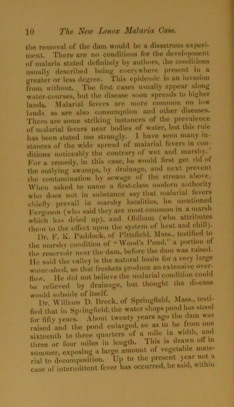 the removal of the dam would be a disastrous experi- ment. There are no conditions for the development of malaria stated definitely by authors, the conditions usually described being everywhere present in a greater or less degree. This epidemic is an invasion from without. The first cases usually appear along water-courses, but the disease soon spreads to higher lands. Malarial fevers are more common on low lands as are also consumption and other diseases. There are some striking instances of the prevalence of malarial fevers near bodies of water, but this rule has been stilted too strongly. I have seen many in- stances of the wide spread of malarial fevers in con- ditions noticeably the contrary of wet and maishy. For a remedy, in this case, he would first get ml ol the outlying swamps, by drainage, and next prevent the contamination by sewage of the stream above. When asked to name a first-class modern authority who does not in substance say that malarial fevers chiefly prevail in marshy localities, he mentioned Ferguson (who said they are most common in a marsh which has dried up), and Oldham (who attributes them to the effect upon the system of heat and chill). Or F K. Paddock, of Pittsfield. Mass., testified to the marshy condition of “Wood’s Pond,” a portion of the reservoir near the dam, before the dam was raised, lie said the valley is the natural basin for a very large water-shed, so that freshets produce an extensive over- flow lie did not believe the malarial condition could be relieved by drainage, but thought the disease would subside of itself. . Dr William I). Breck, of Springfield, Mass., testi- fied that in Spiingfield, the water shops pond has stood for fifty years. About twenty years ago the dam was raised and the pond enlarged, so as to be from one sixteenth to three quarters of a mile m width, an throe or four miles in length. Hus ,s dra'jutoff m summer, exposing a rial to decomposition. Up to the present year no a case of intermittent fever has occurred, he said, within